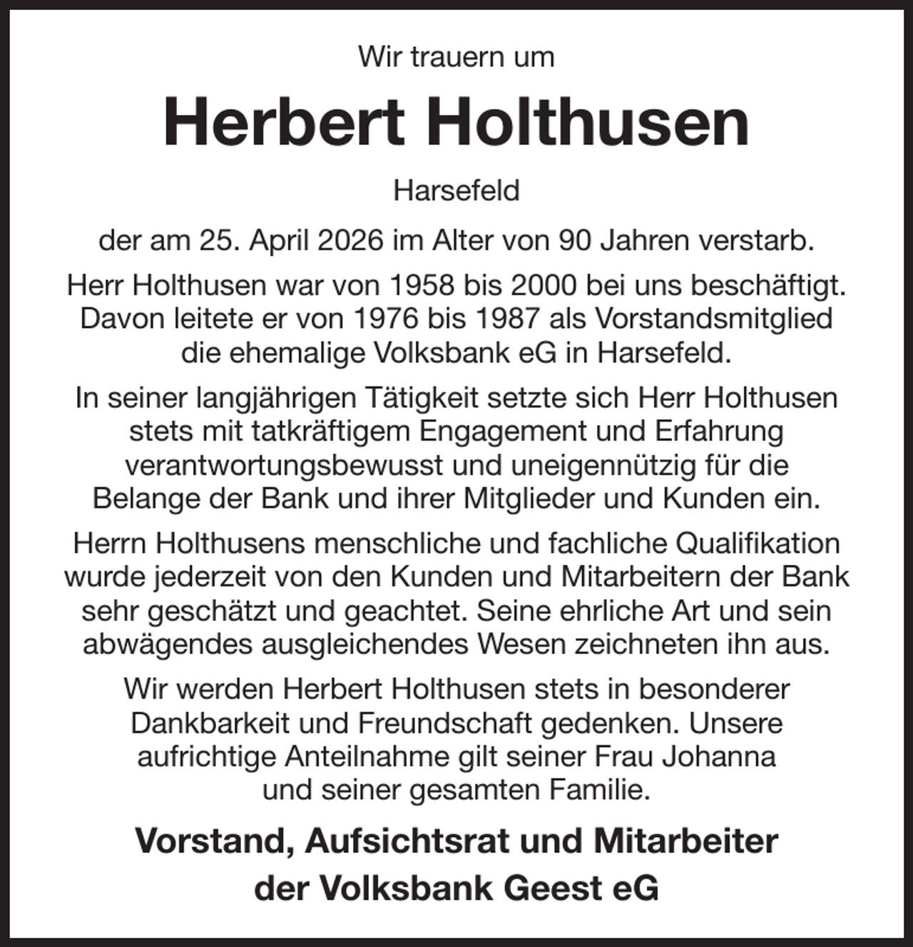 <p>Wir trauern um<br />Herbert Holthusen<br />Harsefeld<br />der am 25. April 2026 im Alter von 90 Jahren verstarb.<br />Herr Holthusen war von 1958 bis 2000 bei uns beschäftigt.<br />Davon leitete er von 1976 bis 1987 als Vorstandsmitglied<br />die ehemalige Volksbank eG in Harsefeld.<br />In seiner langjährigen Tätigkeit setzte sich Herr Holthusen stets mit tatkräftigem Engagement und Erfahrung<br />verantwortungsbewusst und uneigennützig für die<br />Belange der Bank und ihrer Mitglieder und Kunden ein.<br />Herrn Holthusens menschliche und fachliche Qualifikation wurde jederzeit von den Kunden und Mitarbeitern der Bank sehr geschätzt und geachtet. Seine ehrliche Art und sein abwägendes ausgleichendes Wesen zeichneten ihn aus.<br />Wir werden Herbert Holthusen stets in besonderer<br />Dankbarkeit und Freundschaft gedenken. Unsere<br />aufrichtige Anteilnahme gilt seiner Frau Johanna<br />und seiner gesamten Familie.<br />Vorstand, Aufsichtsrat und Mitarbeiter<br />der Volksbank Geest eG</p>