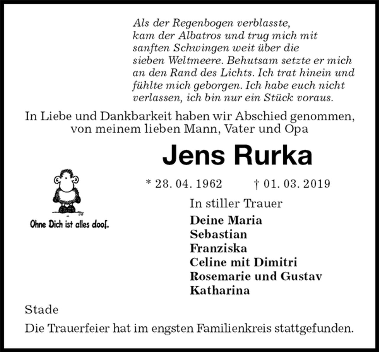 <p>Als der Regenbogen verblasste,<br />kam der Albatros und trug mich mit<br />sanften Schwingen weit über die<br />sieben Weltmeere. Behutsam setzte er mich<br />an den Rand des Lichts. Ich trat hinein und<br />fühlte mich geborgen. Ich habe euch nicht<br />verlassen, ich bin nur ein Stück voraus.<br />In Liebe und Dankbarkeit haben wir Abschied genommen, von meinem lieben Mann, Vater und Opa<br />Jens Rurka<br />* 28. 04. 1962 † 01. 03. 2019<br />In stiller Trauer<br />Deine Maria<br />Sebastian<br />Franziska<br />Celine mit Dimitri<br />Rosemarie und Gustav<br />Katharina<br />Stade<br />Die Trauerfeier hat im engsten Familienkreis stattgefunden.</p>