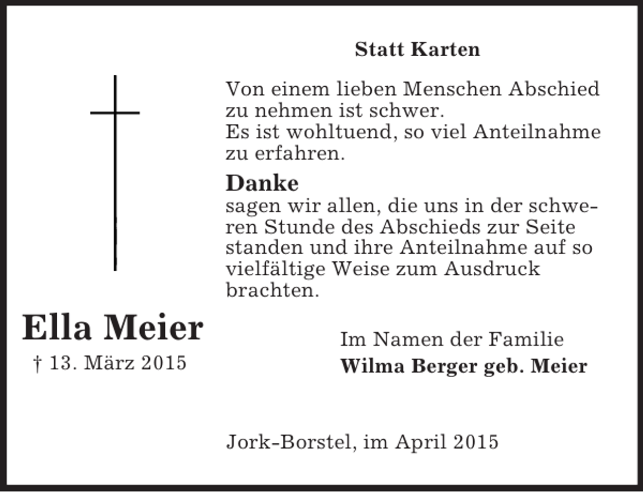 <p>Ella Meier<br />† 13. März 2015<br />Statt Karten<br />Von einem lieben Menschen Abschied zu nehmen ist schwer.<br />Es ist wohltuend, so viel Anteilnahme zu erfahren.<br />Danke<br />sagen wir allen, die uns in der schweren Stunde des Abschieds zur Seite standen und ihre Anteilnahme auf so vielfältige Weise zum Ausdruck brachten.<br />Im Namen der Familie<br />Wilma Berger geb. Meier</p><p>Jork-Borstel, im April 2015</p>