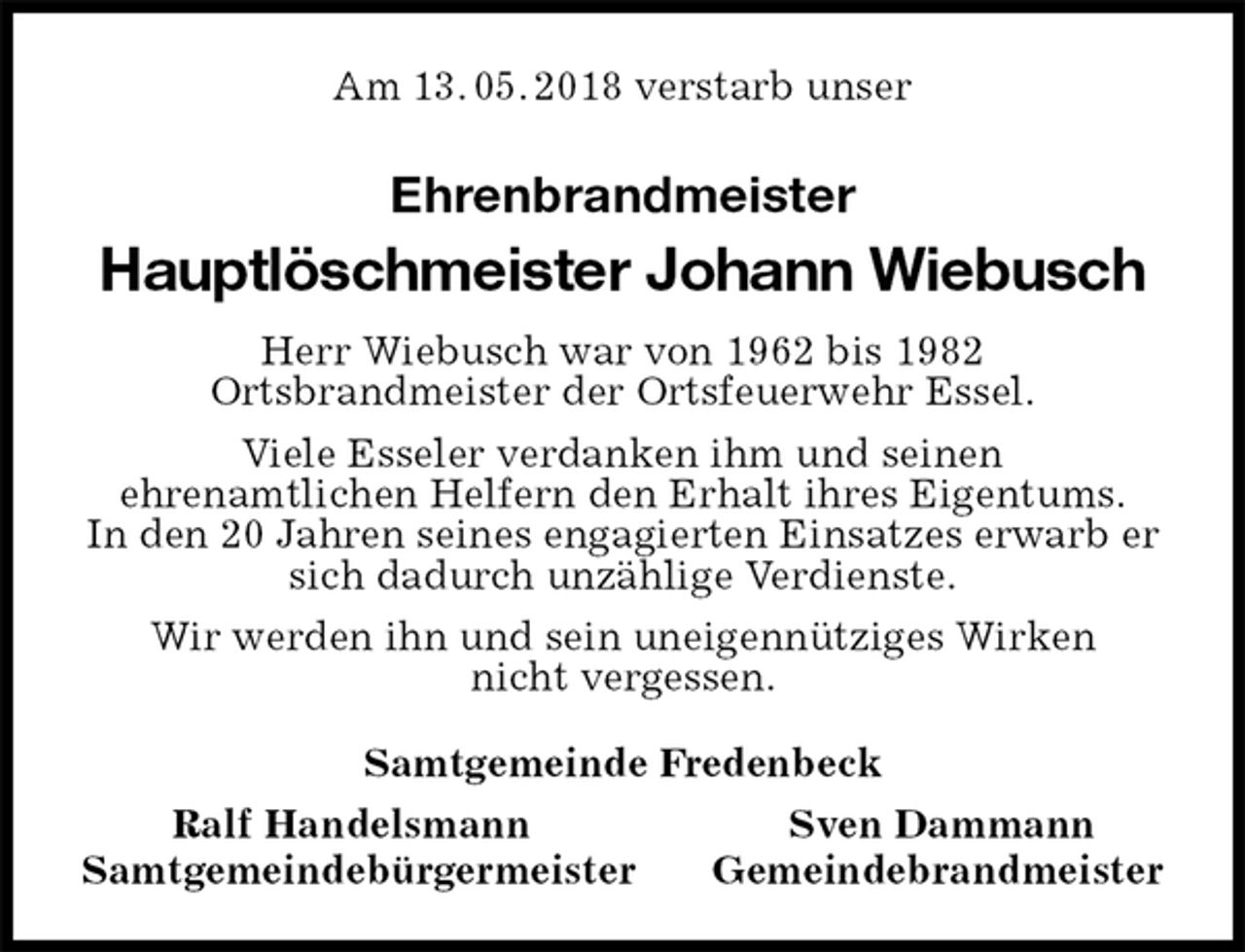 <p>Am 13. 05. 2018 verstarb unser<br />Ehrenbrandmeister<br />Hauptlöschmeister Johann Wiebusch<br />Herr Wiebusch war von 1962 bis 1982<br />Ortsbrandmeister der Ortsfeuerwehr Essel.<br />Viele Esseler verdanken ihm und seinen<br />ehrenamtlichen Helfern den Erhalt ihres Eigentums.<br />In den 20 Jahren seines engagierten Einsatzes erwarb er sich dadurch unzählige Verdienste.<br />Wir werden ihn und sein uneigennütziges Wirken<br />nicht vergessen.<br />Samtgemeinde Fredenbeck<br />Ralf Handelsmann Sven Dammann<br />Samtgemeindebürgermeister Gemeindebrandmeister</p>