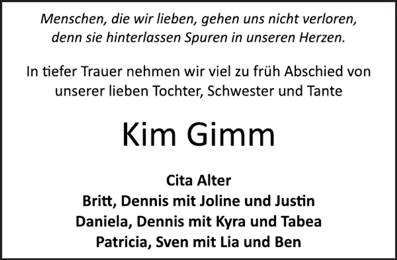 <p>Menschen, die wir lieben, gehen uns nicht verloren,<br />denn sie hinterlassen Spuren in unseren Herzen.<br />In tiefer Trauer nehmen wir viel zu früh Abschied von<br />unserer lieben Tochter, Schwester und Tante<br />Kim Gimm<br />Cita Alter<br />Britt, Dennis mit Joline und Justin<br />Daniela, Dennis mit Kyra und Tabea<br />Patricia, Sven mit Lia und Ben</p>