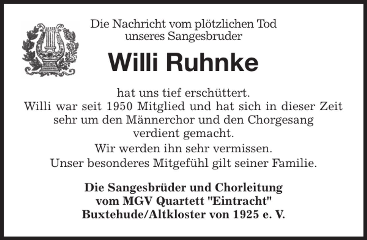 <p>Die Nachricht vom plötzlichen Tod<br />unseres Sangesbruder<br />Willi Ruhnke<br />hat uns tief erschüttert.<br />Willi war seit 1950 Mitglied und hat sich in dieser Zeit sehr um den Männerchor und den Chorgesang<br />verdient gemacht.<br />Wir werden ihn sehr vermissen.<br />Unser besonderes Mitgefühl gilt seiner Familie.<br />Die Sangesbrüder und Chorleitung<br />vom MGV Quartett "Eintracht"<br />Buxtehude/Altkloster von 1925 e. V.</p>