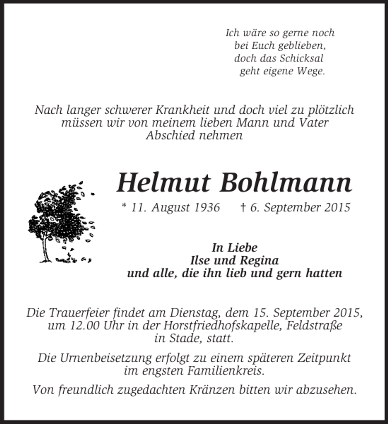 <p>Ich wäre so gerne noch<br />bei Euch geblieben,<br />doch das Schicksal<br />geht eigene Wege.<br />Nach langer schwerer Krankheit und doch viel zu plötzlich müssen wir von meinem lieben Mann und Vater<br />Abschied nehmen<br />Helmut Bohlmann<br />* 11. August 1936 † 6. September 2015<br />In Liebe<br />Ilse und Regina<br />und alle, die ihn lieb und gern hatten<br />Die Trauerfeier findet am Dienstag, dem 15. September 2015, um 12.00 Uhr in der Horstfriedhofskapelle, Feldstraße<br />in Stade, statt.<br />Die Urnenbeisetzung erfolgt zu einem späteren Zeitpunkt<br />im engsten Familienkreis.<br />Von freundlich zugedachten Kränzen bitten wir abzusehen.</p>