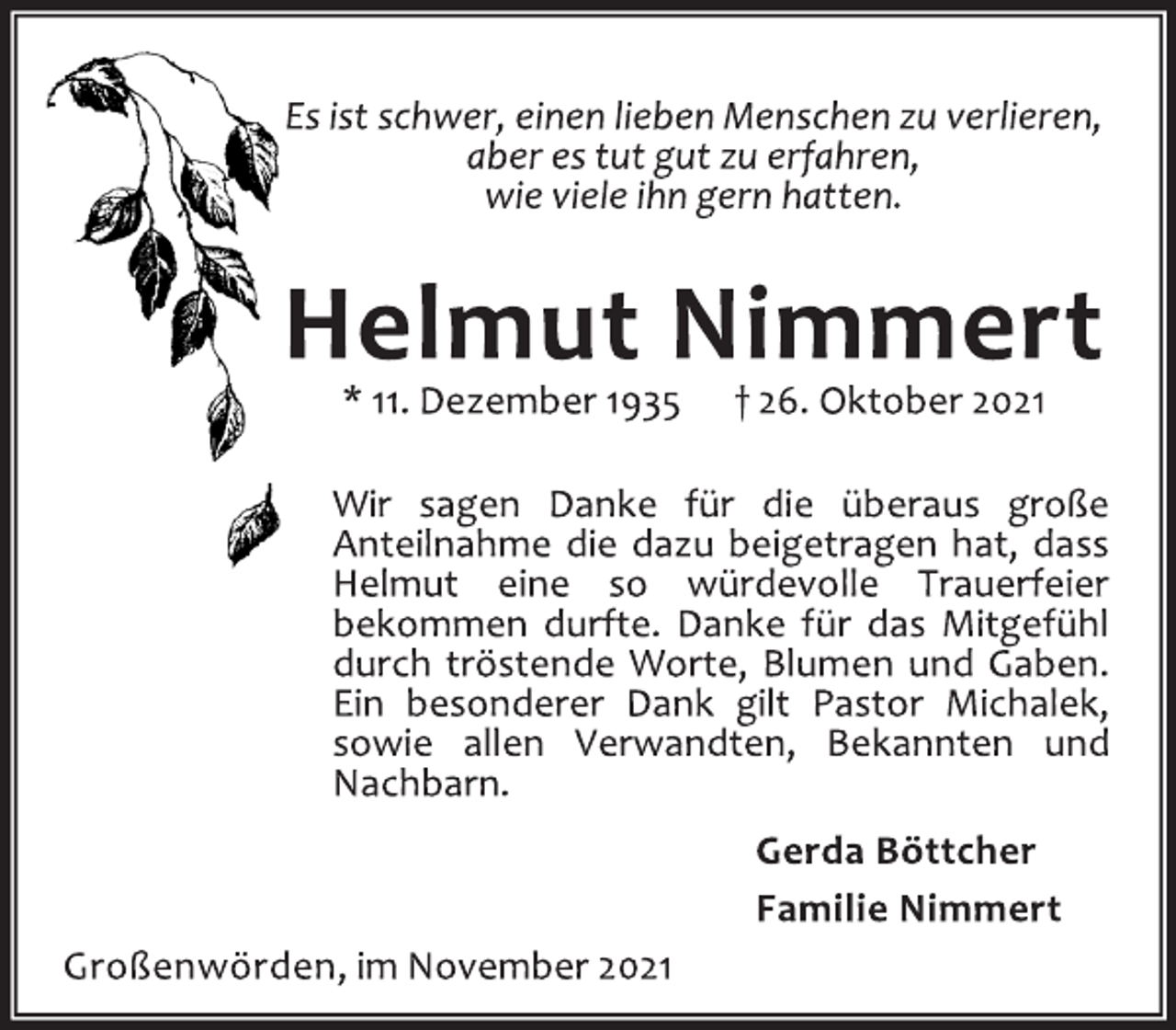 <p>Es ist schwer, einen lieben Menschen zu verlieren,<br />aber es tut gut zu erfahren,<br />wie viele ihn gern hatten.<br />Helmut Nimmert<br />* 11. Dezember 1935 † 26. Oktober 2021<br />Wir sagen Danke für die überaus große<br />Anteilnahme die dazu beigetragen hat, dass<br />Helmut eine so würdevolle Trauerfeier<br />bekommen durfte. Danke für das Mitgefühl<br />durch tröstende Worte, Blumen und Gaben.<br />Ein besonderer Dank gilt Pastor Michalek,<br />sowie allen Verwandten, Bekannten und<br />Nachbarn.<br />Gerda Böttcher<br />Familie Nimmert<br />Großenwörden, im November 2021</p>