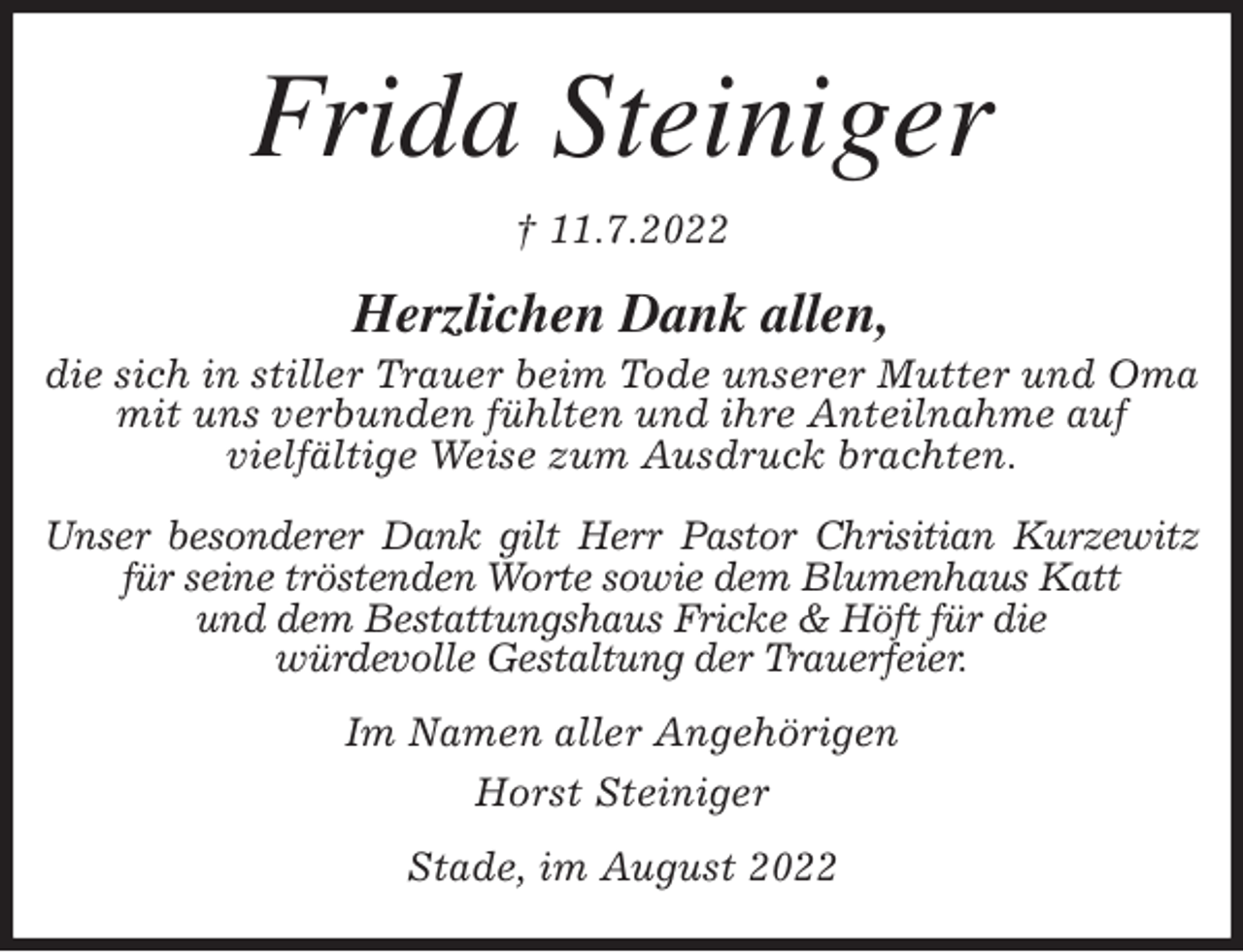 <p>Frida Steiniger<br />† 11.7.2022<br />Herzlichen Dank allen,<br />die sich in stiller Trauer beim Tode unserer Mutter und Oma<br />mit uns verbunden fühlten und ihre Anteilnahme auf<br />vielfältige Weise zum Ausdruck brachten.</p><p>Unser besonderer Dank gilt Herr Pastor Chrisitian Kurzewitz<br />für seine tröstenden Worte sowie dem Blumenhaus Katt<br />und dem Bestattungshaus Fricke &amp; Höft für die<br />würdevolle Gestaltung der Trauerfeier.<br />Im Namen aller Angehörigen<br />Horst Steiniger<br />Stade, im August 2022</p>
