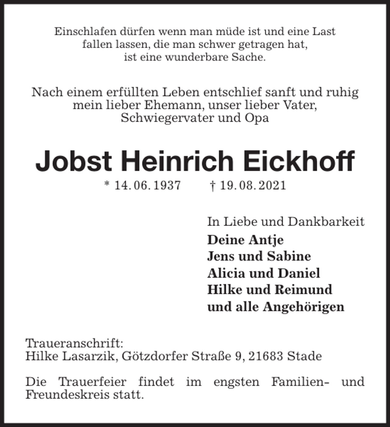 <p>Einschlafen dürfen wenn man müde ist und eine Last<br />fallen lassen, die man schwer getragen hat,<br />ist eine wunderbare Sache.<br />Nach einem erfüllten Leben entschlief sanft und ruhig<br />mein lieber Ehemann, unser lieber Vater,<br />Schwiegervater und Opa<br />Jobst Heinrich Eickhoff<br />* 14. 06. 1937 † 19. 08. 2021<br />In Liebe und Dankbarkeit<br />Deine Antje<br />Jens und Sabine<br />Alicia und Daniel<br />Hilke und Reimund<br />und alle Angehörigen<br />Traueranschrift:<br />Hilke Lasarzik, Götzdorfer Straße 9, 21683 Stade</p>
<p>Die Trauerfeier findet im engsten Familien- und<br />Freundeskreis statt.</p>