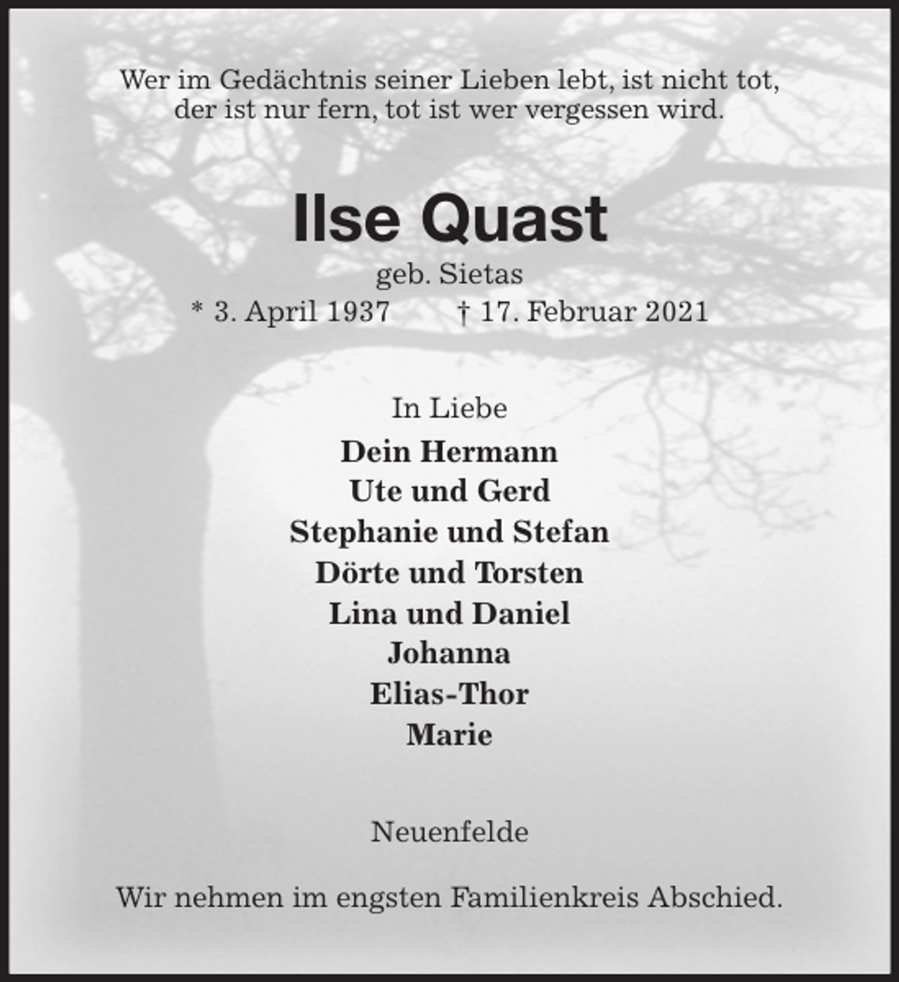 <p>Wer im Gedächtnis seiner Lieben lebt, ist nicht tot,<br />der ist nur fern, tot ist wer vergessen wird.<br />Ilse Quast<br />geb. Sietas<br />* 3. April 1937 † 17. Februar 2021<br />In Liebe<br />Dein Hermann<br />Ute und Gerd<br />Stephanie und Stefan<br />Dörte und Torsten<br />Lina und Daniel<br />Johanna<br />Elias-Thor<br />Marie<br />Neuenfelde</p>
<p>Wir nehmen im engsten Familienkreis Abschied.</p>