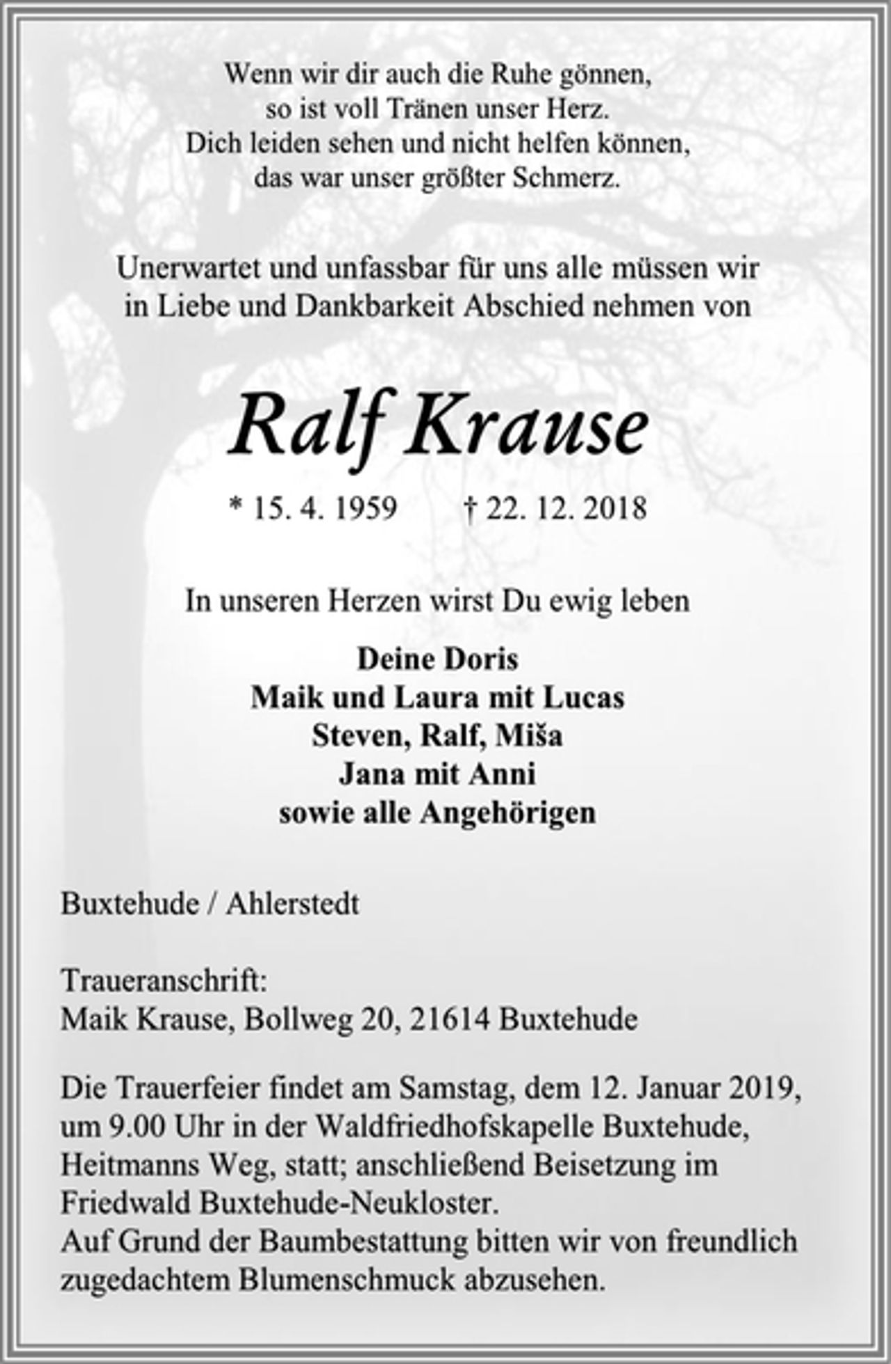<p>Wenn wir dir auch die Ruhe gönnen,<br />so ist voll Tränen unser Herz. Dich leiden sehen und nicht helfen können, das war unser größter Schmerz.<br />Unerwartet und unfassbar für uns alle müssen wir<br />in Liebe und Dankbarkeit Abschied nehmen von<br />Ralf Krause<br />* 15. 4. 1959 † 22. 12. 2018<br />In unseren Herzen wirst Du ewig leben<br />Deine Doris<br />Maik und Laura mit Lucas<br />Steven, Ralf, Miša<br />Jana mit Anni<br />sowie alle Angehörigen<br />Buxtehude / Ahlerstedt<br />Traueranschrift:<br />Maik Krause, Bollweg 20, 21614 Buxtehude<br />Die Trauerfeier findet am Samstag, dem 12. Januar 2019,<br />um 9.00 Uhr in der Waldfriedhofskapelle Buxtehude,<br />Heitmanns Weg, statt; anschließend Beisetzung im<br />Friedwald Buxtehude-Neukloster.<br />Auf Grund der Baumbestattung bitten wir von freundlich zugedachtem Blumenschmuck abzusehen.</p>