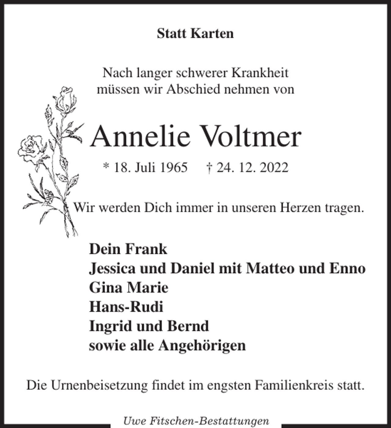 <p>Statt Karten<br />Nach langer schwerer Krankheit<br />müssen wir Abschied nehmen von<br />Annelie Voltmer<br />* 18. Juli 1965 † 24. 12. 2022<br />Wir werden Dich immer in unseren Herzen tragen.<br />Dein Frank<br />Jessica und Daniel mit Matteo und Enno<br />Gina Marie<br />Hans-Rudi<br />Ingrid und Bernd<br />sowie alle Angehörigen<br />Die Urnenbeisetzung findet im engsten Familienkreis statt.<br />Uwe Fitschen-Bestattungen</p>