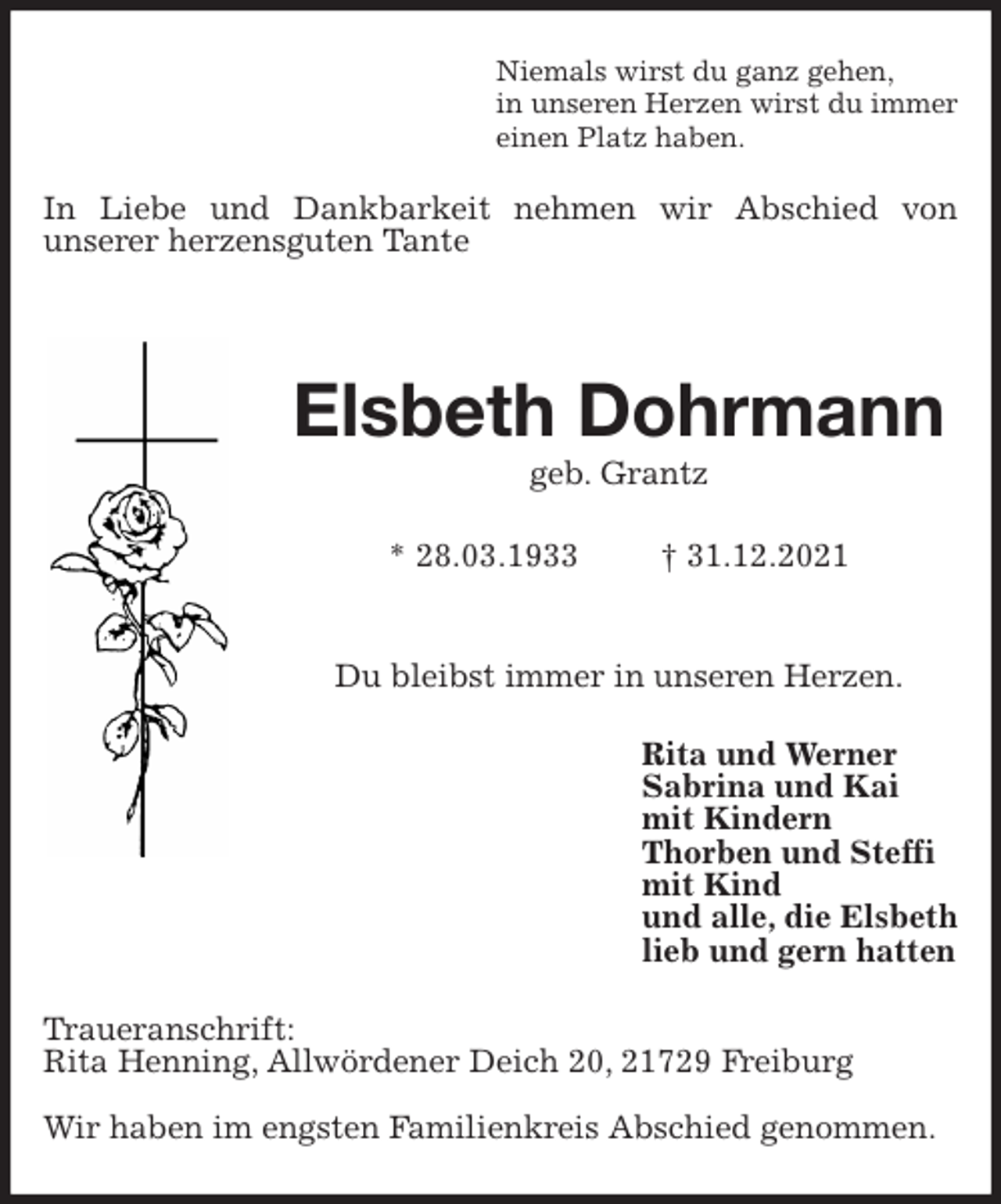 <p>Niemals wirst du ganz gehen,<br />in unseren Herzen wirst du immer<br />einen Platz haben.<br />In Liebe und Dankbarkeit nehmen wir Abschied von<br />unserer herzensguten Tante</p>
<p>Elsbeth Dohrmann<br />geb. Grantz</p>
<p>* 28.03.1933 † 31.12.2021</p>
<p>Du bleibst immer in unseren Herzen.<br />Rita und Werner<br />Sabrina und Kai<br />mit Kindern<br />Thorben und Steffi<br />mit Kind<br />und alle, die Elsbeth<br />lieb und gern hatten<br />Traueranschrift:<br />Rita Henning, Allwördener Deich 20, 21729 Freiburg</p>
<p>Wir haben im engsten Familienkreis Abschied genommen.</p>