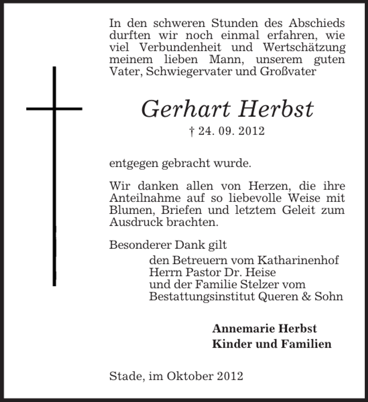 <p>In den schweren Stunden des Abschieds<br />durften wir noch einmal erfahren, wie<br />viel Verbundenheit und Wertschätzung<br />meinem lieben Mann, unserem guten<br />Vater, Schwiegervater und Großvater</p><p>Gerhart Herbst<br />† 24. 09. 2012<br />entgegen gebracht wurde.<br />Wir danken allen von Herzen, die ihre<br />Anteilnahme auf so liebevolle Weise mit<br />Blumen, Briefen und letztem Geleit zum<br />Ausdruck brachten.<br />Besonderer Dank gilt<br />den Betreuern vom Katharinenhof<br />Herrn Pastor Dr. Heise<br />und der Familie Stelzer vom<br />Bestattungsinstitut Queren &amp; Sohn<br />Annemarie Herbst<br />Kinder und Familien<br />Stade, im Oktober 2012</p>