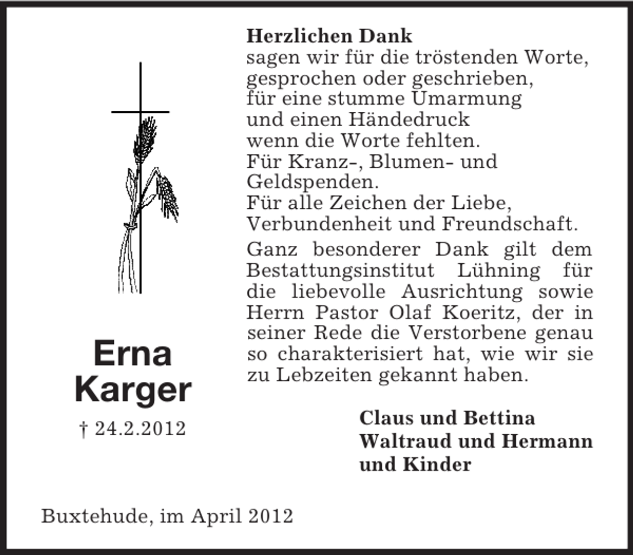 <p>Erna<br />Karger</p><p>Herzlichen Dank<br />sagen wir für die tröstenden Worte,<br />gesprochen oder geschrieben,<br />für eine stumme Umarmung<br />und einen Händedruck<br />wenn die Worte fehlten.<br />Für Kranz-, Blumen- und<br />Geldspenden.<br />Für alle Zeichen der Liebe,<br />Verbundenheit und Freundschaft.<br />Ganz besonderer Dank gilt dem<br />Bestattungsinstitut Lühning für<br />die liebevolle Ausrichtung sowie<br />Herrn Pastor Olaf Koeritz, der in<br />seiner Rede die Verstorbene genau<br />so charakterisiert hat, wie wir sie<br />zu Lebzeiten gekannt haben.</p><p>† 24.2.2012</p><p>Buxtehude, im April 2012</p><p>Claus und Bettina<br />Waltraud und Hermann<br />und Kinder</p>