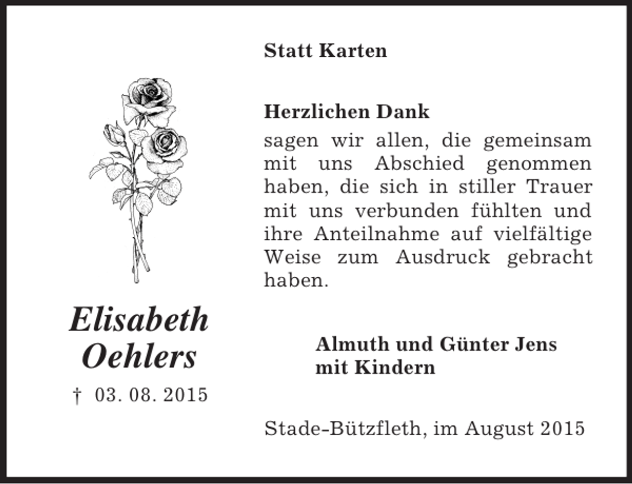 <p>Elisabeth<br />Oehlers<br />† 03. 08. 2015<br />Statt Karten<br />Herzlichen Dank<br />sagen wir allen, die gemeinsam mit uns Abschied genommen<br />haben, die sich in stiller Trauer mit uns verbunden fühlten und ihre Anteilnahme auf vielfältige Weise zum Ausdruck gebracht haben.<br />Almuth und Günter Jens<br />mit Kindern<br />Stade-Bützfleth, im August 2015</p>
