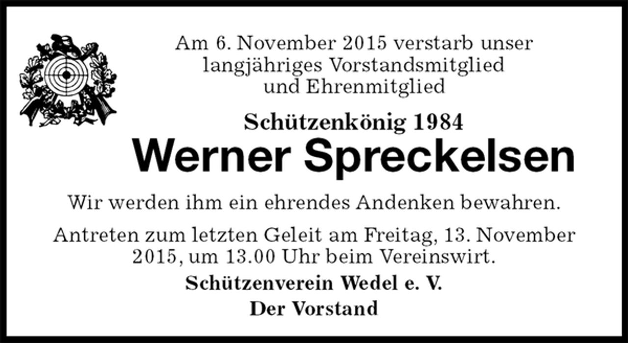 <p>Am 6. November 2015 verstarb unser<br />langjähriges Vorstandsmitglied<br />und Ehrenmitglied<br />Schützenkönig 1984<br />Werner Spreckelsen<br />Schützenverein Wedel e. V.<br />Der Vorstand<br />Wir werden ihm ein ehrendes Andenken bewahren.<br />Antreten zum letzten Geleit am Freitag, 13. November 2015, um 13.00 Uhr beim Vereinswirt.</p>