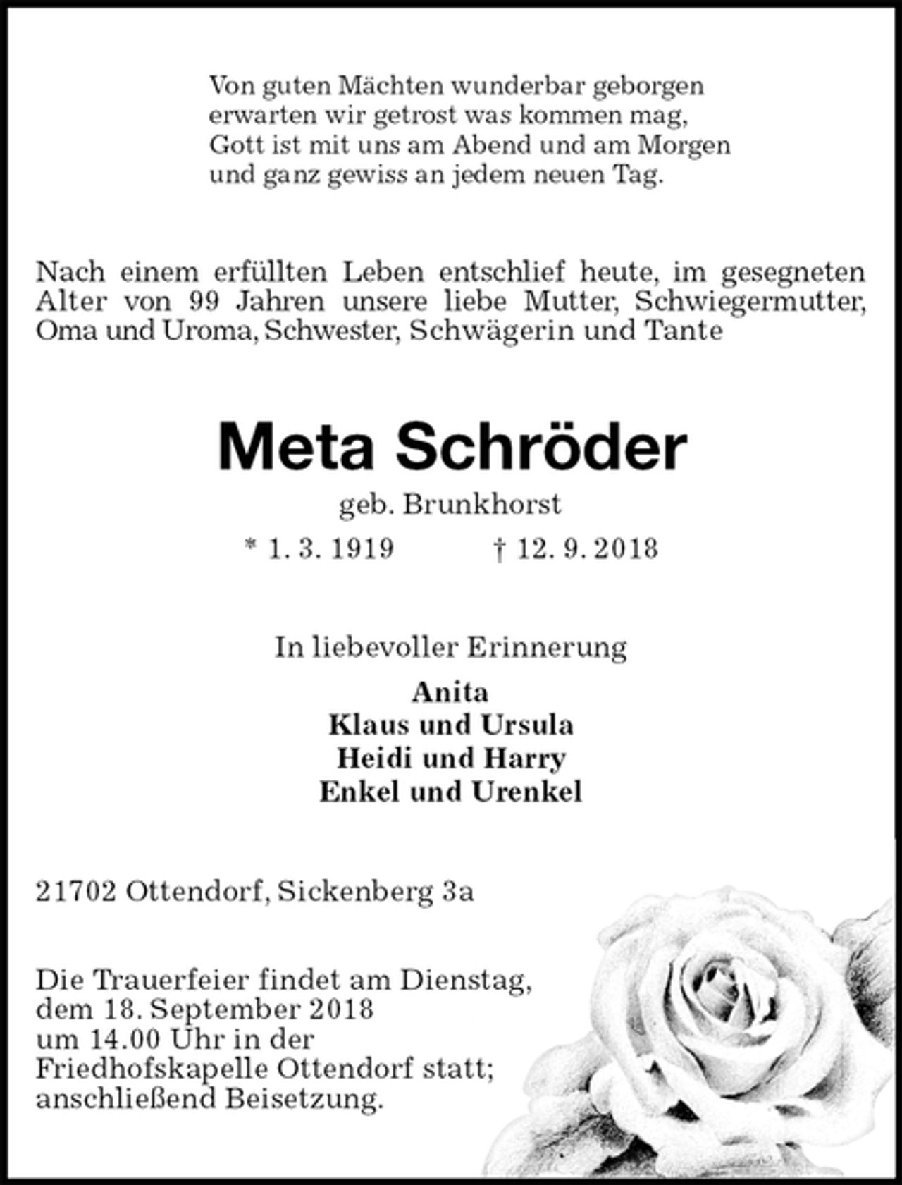 <p>Von guten Mächten wunderbar geborgen<br />erwarten wir getrost was kommen mag,<br />Gott ist mit uns am Abend und am Morgen<br />und ganz gewiss an jedem neuen Tag.<br />Nach einem erfüllten Leben entschlief heute, im gesegneten Alter von 99 Jahren unsere liebe Mutter, Schwiegermutter, Oma und Uroma, Schwester, Schwägerin und Tante<br />Meta Schröder<br />geb. Brunkhorst<br />* 1. 3. 1919 † 12. 9. 2018<br />In liebevoller Erinnerung<br />Anita<br />Klaus und Ursula<br />Heidi und Harry<br />Enkel und Urenkel<br />21702 Ottendorf, Sickenberg 3a</p><p>Die Trauerfeier findet am Dienstag,<br />dem 18. September 2018<br />um 14.00 Uhr in der<br />Friedhofskapelle Ottendorf statt;<br />anschließend Beisetzung.</p>