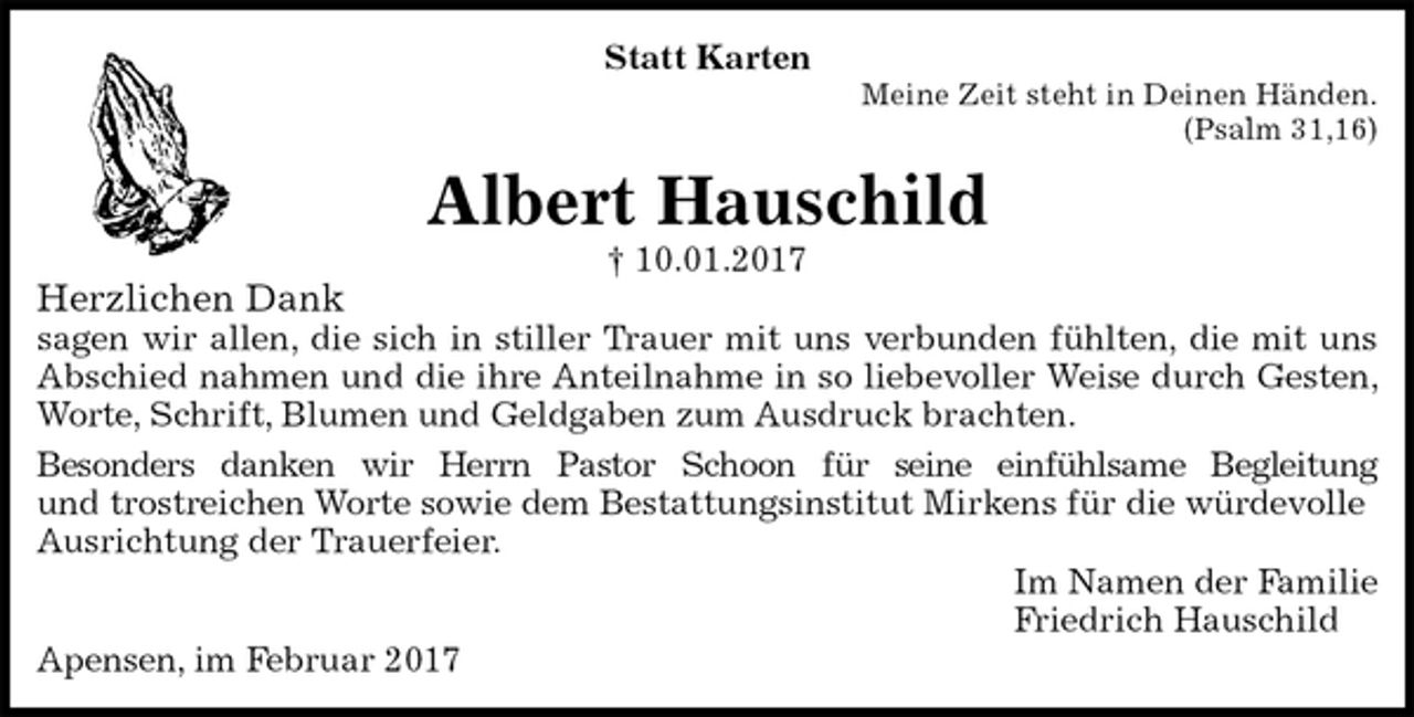 <p>Statt Karten<br />Meine Zeit steht in Deinen Händen.<br />(Psalm 31,16)<br />Albert Hauschild<br />† 10.01.2017<br />Herzlichen Dank<br />sagen wir allen, die sich in stiller Trauer mit uns verbunden fühlten, die mit uns Abschied nahmen und die ihre Anteilnahme in so liebevoller Weise durch Gesten, Worte, Schrift, Blumen und Geldgaben zum Ausdruck brachten.<br />Besonders danken wir Herrn Pastor Schoon für seine einfühlsame Begleitung<br />und trostreichen Worte sowie dem Bestattungsinstitut Mirkens für die würdevolle<br />Ausrichtung der Trauerfeier.<br />Im Namen der Familie<br />Friedrich Hauschild<br />Apensen, im Februar 2017</p>