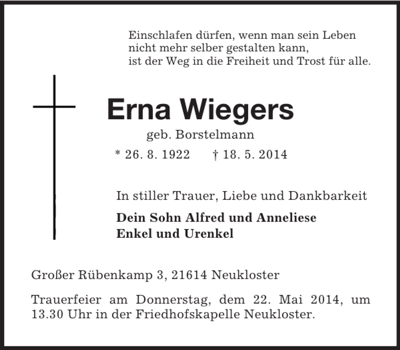 <p>Einschlafen dürfen, wenn man sein Leben<br />nicht mehr selber gestalten kann,<br />ist der Weg in die Freiheit und Trost für alle.<br />Erna Wiegers<br />geb. Borstelmann<br />* 26. 8. 1922 † 18. 5. 2014<br />In stiller Trauer, Liebe und Dankbarkeit<br />Dein Sohn Alfred und Anneliese<br />Enkel und Urenkel<br />Großer Rübenkamp 3, 21614 Neukloster<br />Trauerfeier am Donnerstag, dem 22. Mai 2014, um 13.30 Uhr in der Friedhofskapelle Neukloster.</p>