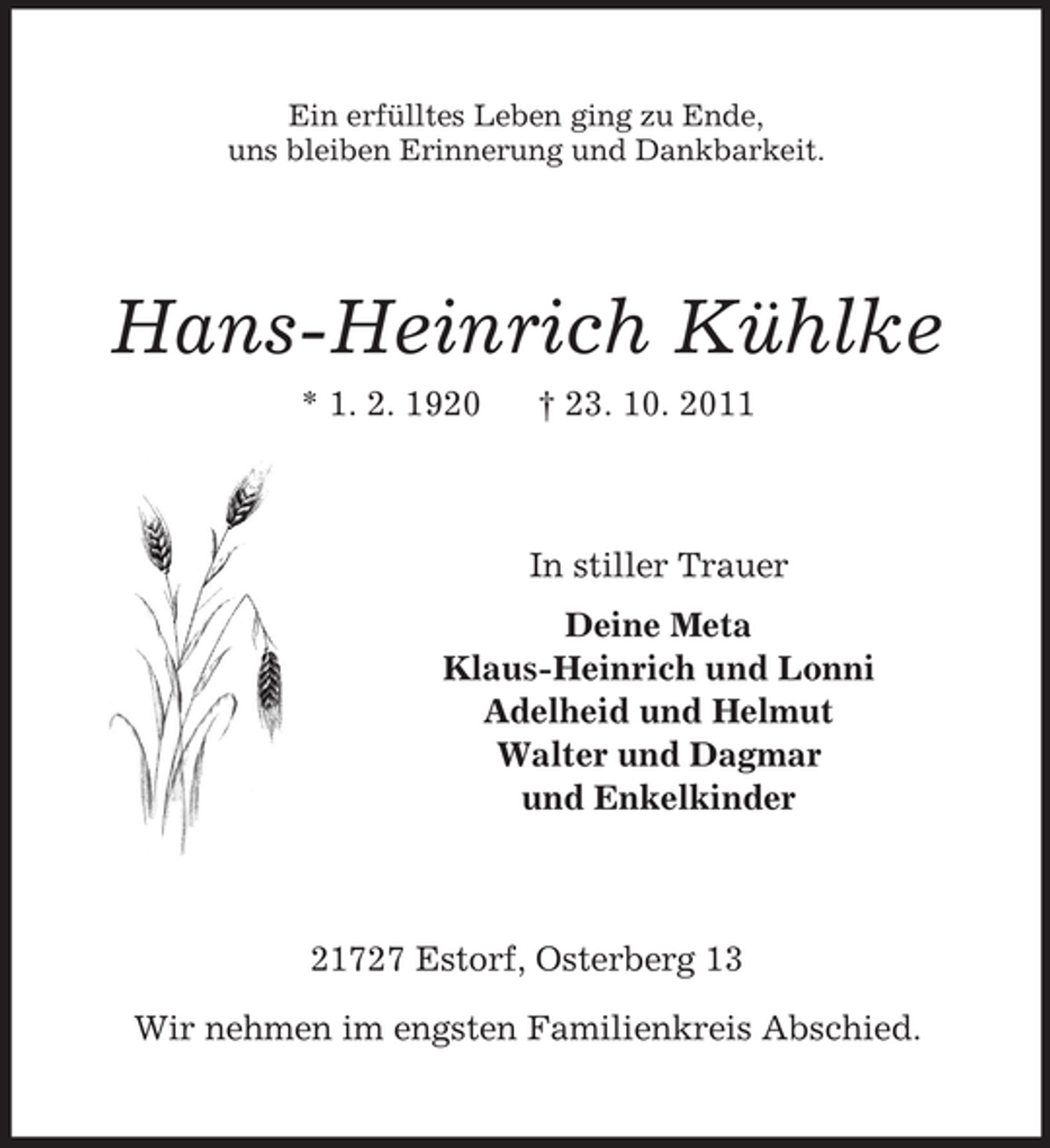 <p>Ein erfülltes Leben ging zu Ende,<br />uns bleiben Erinnerung und Dankbarkeit.</p><p>Hans-Heinrich Kühlke<br />* 1. 2. 1920</p><p>† 23. 10. 2011</p><p>In stiller Trauer<br />Deine Meta<br />Klaus-Heinrich und Lonni<br />Adelheid und Helmut<br />Walter und Dagmar<br />und Enkelkinder</p><p>21727 Estorf, Osterberg 13<br />Wir nehmen im engsten Familienkreis Abschied.</p>
