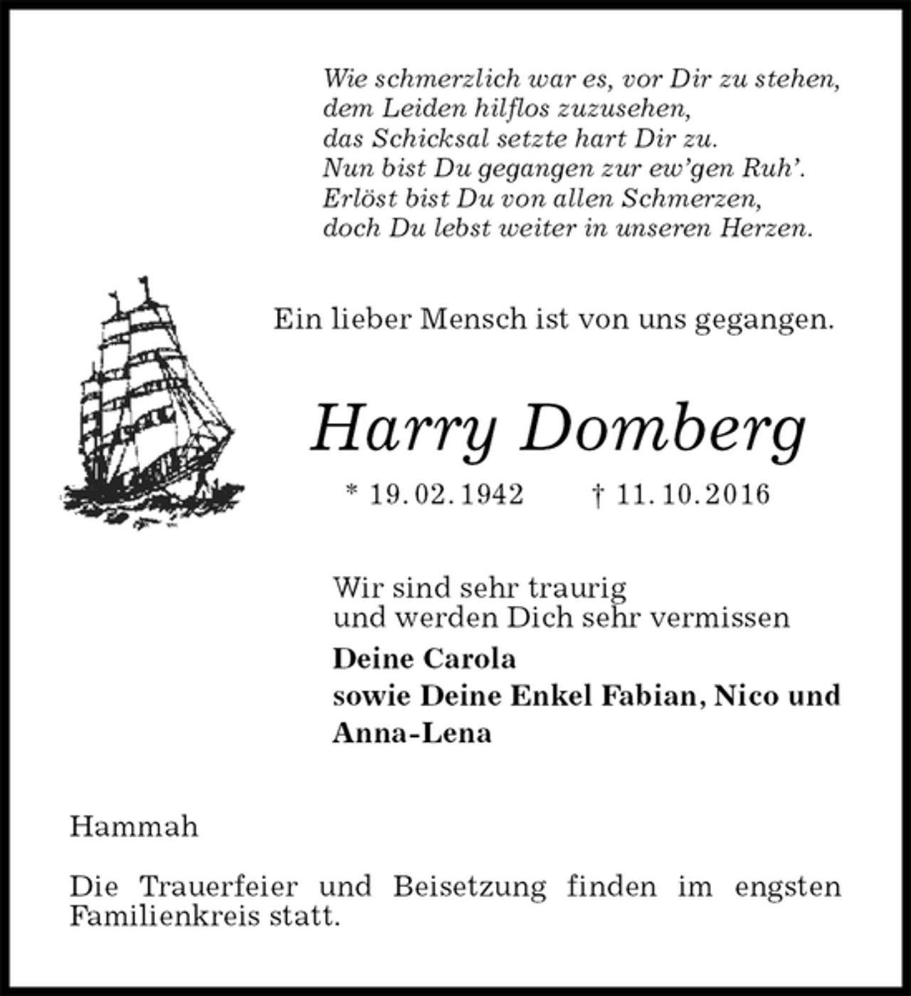 <p>Wie schmerzlich war es, vor Dir zu stehen,<br />dem Leiden hilflos zuzusehen,<br />das Schicksal setzte hart Dir zu.<br />Nun bist Du gegangen zur ew’gen Ruh’.<br />Erlöst bist Du von allen Schmerzen,<br />doch Du lebst weiter in unseren Herzen.<br />Ein lieber Mensch ist von uns gegangen.<br />Harry Domberg<br />* 19. 02. 1942 † 11. 10. 2016<br />Wir sind sehr traurig<br />und werden Dich sehr vermissen<br />Deine Carola<br />sowie Deine Enkel Fabian, Nico und<br />Anna-Lena<br />Hammah</p>
<p>Die Trauerfeier und Beisetzung finden im engsten<br />Familienkreis statt.</p>