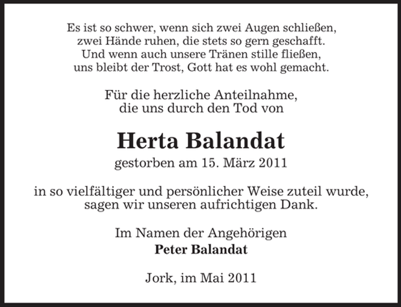 <p>Es ist so schwer, wenn sich zwei Augen schließen, zwei Hände ruhen, die stets so gern geschafft. Und wenn auch unsere Tränen stille fließen, uns bleibt der Trost, Gott hat es wohl gemacht.</p><p>Für die herzliche Anteilnahme, die uns durch den Tod von</p><p>Herta Balandat<br />gestorben am 15. März 2011 in so vielfältiger und persönlicher Weise zuteil wurde, sagen wir unseren aufrichtigen Dank. Im Namen der Angehörigen Peter Balandat Jork, im Mai 2011</p>