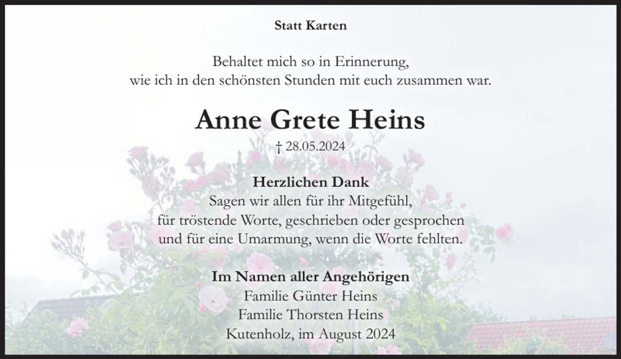<p>Statt Karten</p><p>Behaltet mich so in Erinnerung,<br />wie ich in den schönsten Stunden mit euch zusammen war.</p><p>Anne Grete Heins<br />† 28.05.2024</p><p>Herzlichen Dank<br />Sagen wir allen für ihr Mitgefühl,<br />für tröstende Worte, geschrieben oder gesprochen<br />und für eine Umarmung, wenn die Worte fehlten.<br />Im Namen aller Angehörigen<br />Familie Günter Heins<br />Familie Thorsten Heins<br />Kutenholz, im August 2024</p>