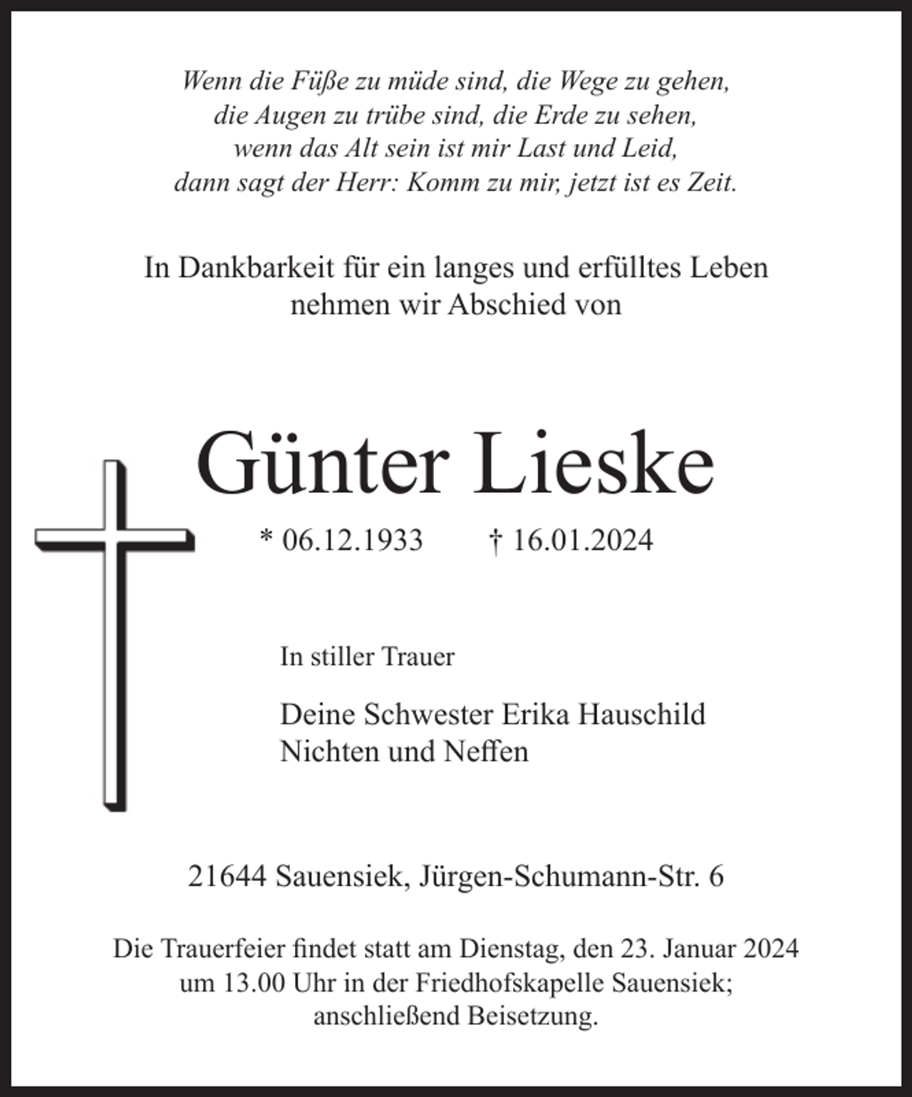 <p>Wenn die Füße zu müde sind, die Wege zu gehen,<br />die Augen zu trübe sind, die Erde zu sehen,<br />wenn das Alt sein ist mir Last und Leid,<br />dann sagt der Herr: Komm zu mir, jetzt ist es Zeit.</p><p>In Dankbarkeit für ein langes und erfülltes Leben<br />nehmen wir Abschied von</p><p>Günter Lieske<br />* 06.12.1933</p><p>† 16.01.2024</p><p>In stiller Trauer</p><p>Deine Schwester Erika Hauschild<br />Nichten und Neffen</p><p>21644 Sauensiek, Jürgen-Schumann-Str. 6<br />Die Trauerfeier findet statt am Dienstag, den 23. Januar 2024<br />um 13.00 Uhr in der Friedhofskapelle Sauensiek;<br />anschließend Beisetzung.</p>