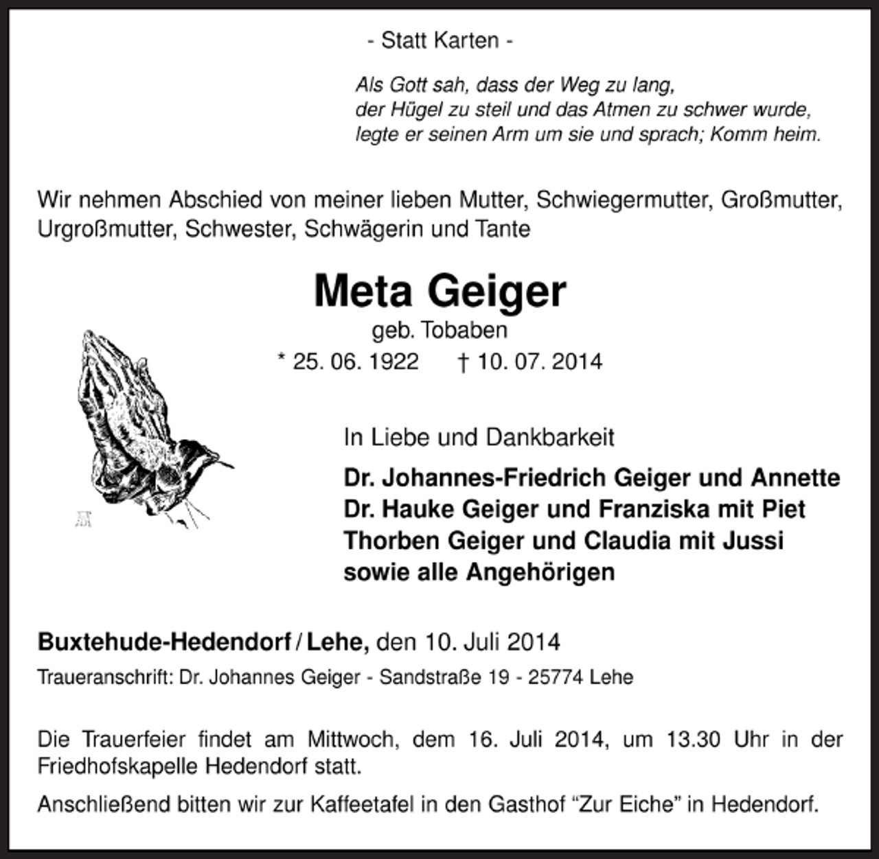 <p>- Statt Karten -<br />Als Gott sah, dass der Weg zu lang,<br />der Hügel zu steil und das Atmen zu schwer wurde,<br />legte er seinen Arm um sie und sprach; Komm heim.</p><p>Wir nehmen Abschied von meiner lieben Mutter, Schwiegermutter, Großmutter,<br />Urgroßmutter, Schwester, Schwägerin und Tante<br />Meta Geiger<br />geb. Tobaben<br />* 25. 06. 1922 † 10. 07. 2014<br />In Liebe und Dankbarkeit<br />Dr. Johannes-Friedrich Geiger und Annette<br />Dr. Hauke Geiger und Franziska mit Piet<br />Thorben Geiger und Claudia mit Jussi<br />sowie alle Angehörigen<br />Buxtehude-Hedendorf / Lehe, den 10. Juli 2014<br />Traueranschrift: Dr. Johannes Geiger - Sandstraße 19 - 25774 Lehe<br />Die Trauerfeier findet am Mittwoch, dem 16. Juli 2014, um 13.30 Uhr in der<br />Friedhofskapelle Hedendorf statt.<br />Anschließend bitten wir zur Kaffeetafel in den Gasthof “Zur Eiche” in Hedendorf.</p>