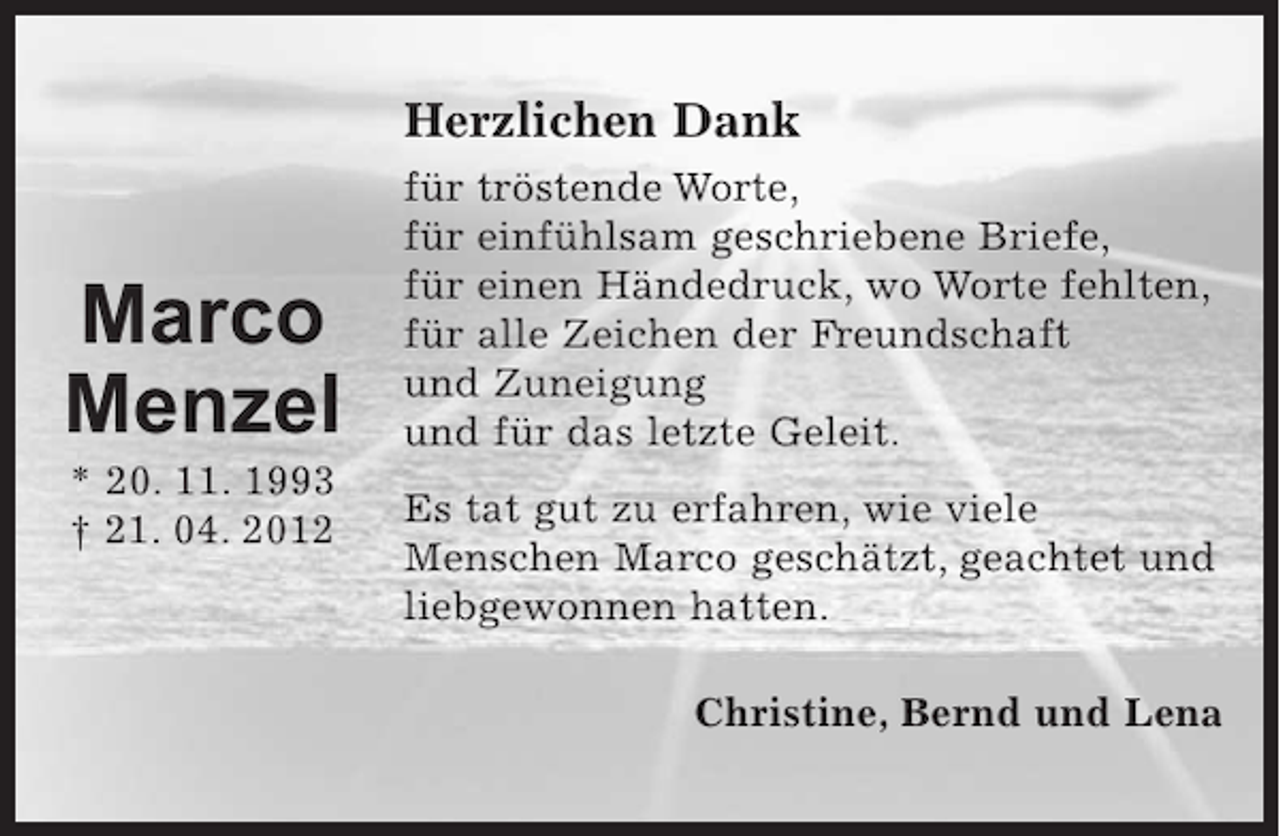 <p>Herzlichen Dank<br />für tröstende Worte,<br />für einfühlsam geschriebene Briefe,<br />für einen Händedruck, wo Worte fehlten,<br />für alle Zeichen der Freundschaft und Zuneigung<br />und für das letzte Geleit.<br />Es tat gut zu erfahren, wie viele Menschen Marco<br />geschätzt, geachtet und liebgewonnen hatten.</p><p>Christine, Bernd und Lena</p><p>Name links an die Seite:</p><p>Marco Menzel<br />* 20. 11. 1993<br />+ 21. 04. 2012</p>