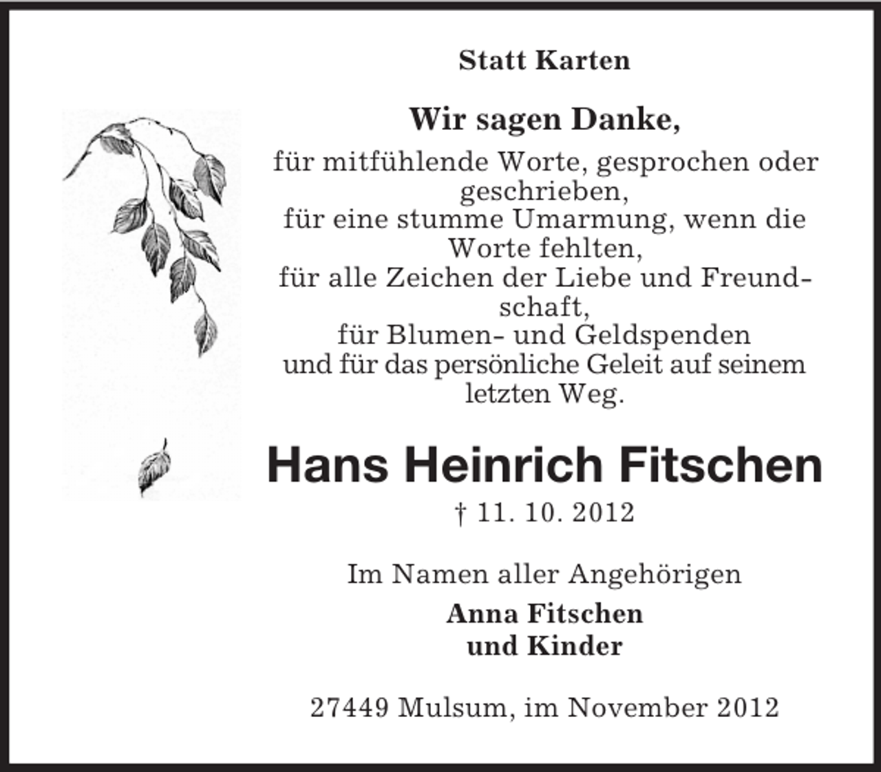 <p>Statt Karten</p><p>Wir sagen Danke,<br />für mitfühlende Worte, gesprochen oder<br />geschrieben,<br />für eine stumme Umarmung, wenn die<br />Worte fehlten,<br />für alle Zeichen der Liebe und Freundschaft,<br />für Blumen- und Geldspenden<br />und für das persönliche Geleit auf seinem<br />letzten Weg.</p><p>Hans Heinrich Fitschen<br />† 11. 10. 2012<br />Im Namen aller Angehörigen<br />Anna Fitschen<br />und Kinder<br />27449 Mulsum, im November 2012</p>