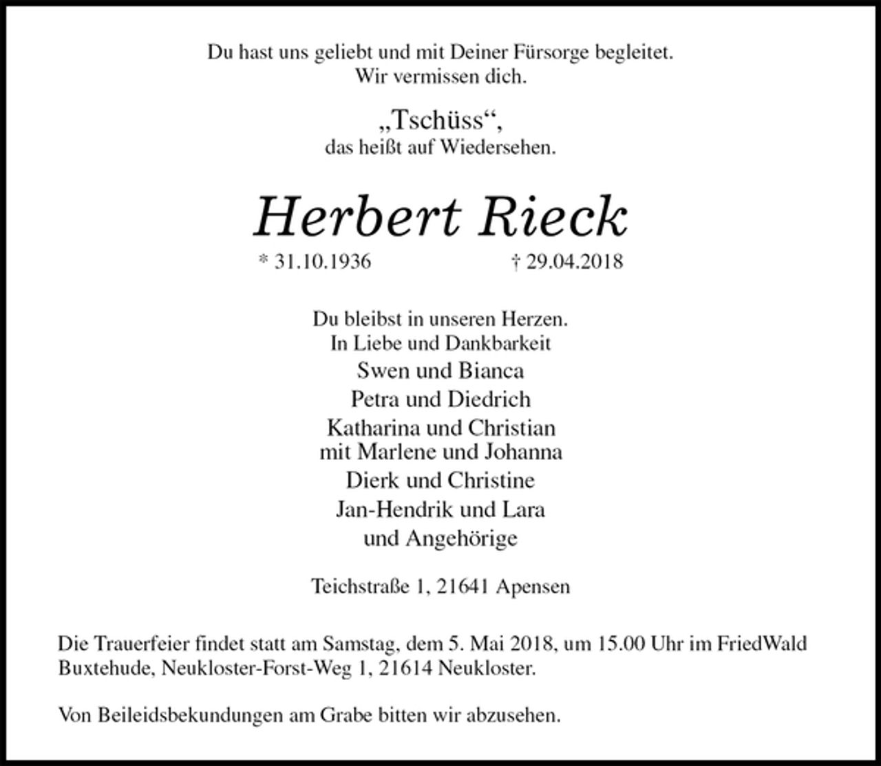 <p>Du hast uns geliebt und mit Deiner Fürsorge begleitet.<br />Wir vermissen dich.</p>
<p>„Tschüss“,<br />das heißt auf Wiedersehen.<br />Herbert Rieck<br />* 31.10.1936 † 29.04.2018<br />Du bleibst in unseren Herzen.<br />In Liebe und Dankbarkeit<br />Swen und Bianca<br />Petra und Diedrich<br />Katharina und Christian<br />mit Marlene und Johanna<br />Dierk und Christine<br />Jan-Hendrik und Lara<br />und Angehörige</p>
<p>Teichstraße 1, 21641 Apensen<br />Die Trauerfeier findet statt am Samstag, dem 5. Mai 2018, um 15.00 Uhr im FriedWald Buxtehude, Neukloster-Forst-Weg 1, 21614 Neukloster.</p>
<p>Von Beileidsbekundungen am Grabe bitten wir abzusehen.</p>