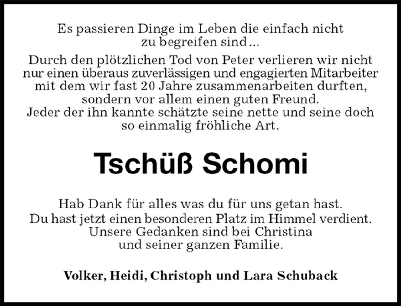 <p>Es passieren Dinge im Leben die einfach nicht<br />zu begreifen sind ...<br />Durch den plötzlichen Tod von Peter verlieren wir nicht nur einen überaus zuverlässigen und engagierten Mitarbeiter mit dem wir fast 20 Jahre zusammenarbeiten durften, sondern vor allem einen guten Freund.<br />Jeder der ihn kannte schätzte seine nette und seine doch so einmalig fröhliche Art.<br />Tschüß Schomi<br />Hab Dank für alles was du für uns getan hast.<br />Du hast jetzt einen besonderen Platz im Himmel verdient. Unsere Gedanken sind bei Christina<br />und seiner ganzen Familie.<br />Volker, Heidi, Christoph und Lara Schuback</p>