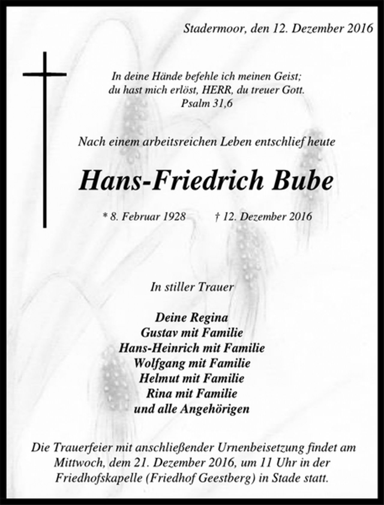 <p>Stadermoor, den 12. Dezember 2016<br />In deine Hände befehle ich meinen Geist;<br />du hast mich erlöst, HERR, du treuer Gott.<br />Psalm 31,6<br />Nach einem arbeitsreichen Leben entschlief heute<br />Hans-Friedrich Bube<br />* 8. Februar 1928 † 12. Dezember 2016<br />In stiller Trauer<br />Deine Regina<br />Gustav mit Familie<br />Hans-Heinrich mit Familie<br />Wolfgang mit Familie<br />Helmut mit Familie<br />Rina mit Familie<br />und alle Angehörigen<br />Die Trauerfeier mit anschließender Urnenbeisetzung findet am<br />Mittwoch, dem 21. Dezember 2016, um 11 Uhr in der<br />Friedhofskapelle (Friedhof Geestberg) in Stade statt.</p>