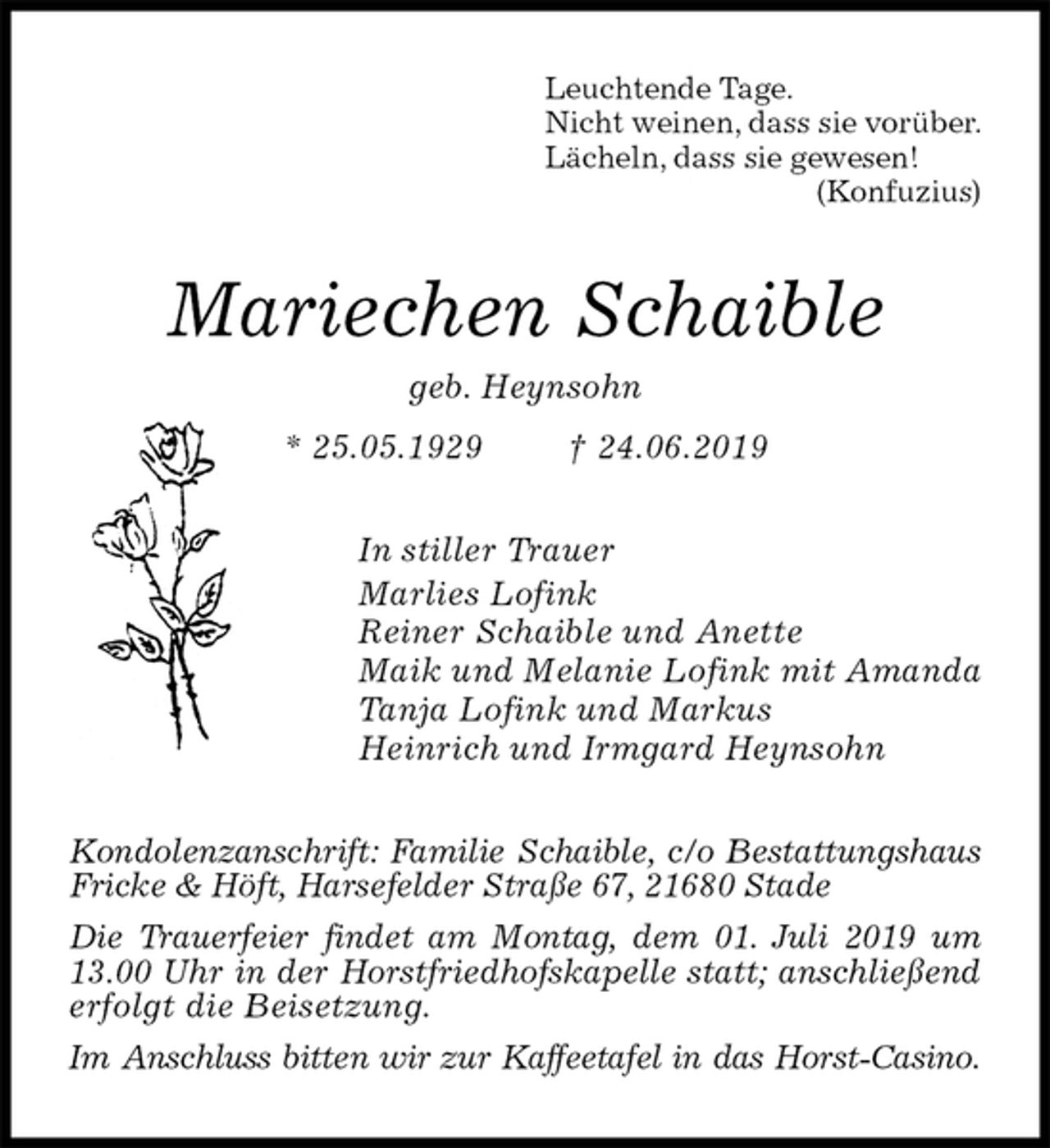 <p>Leuchtende Tage.<br />Nicht weinen, dass sie vorüber.<br />Lächeln, dass sie gewesen!<br />(Konfuzius)<br />Mariechen Schaible<br />geb. Heynsohn<br />* 25.05.1929 † 24.06.2019<br />In stiller Trauer<br />Marlies Lofink<br />Reiner Schaible und Anette<br />Maik und Melanie Lofink mit Amanda<br />Tanja Lofink und Markus<br />Heinrich und Irmgard Heynsohn<br />Kondolenzanschrift: Familie Schaible, c/o Bestattungshaus Fricke &amp; Höft, Harsefelder Straße 67, 21680 Stade<br />Die Trauerfeier findet am Montag, dem 01. Juli 2019 um 13.00 Uhr in der Horstfriedhofskapelle statt; anschließend erfolgt die Beisetzung.<br />Im Anschluss bitten wir zur Kaffeetafel in das Horst-Casino.</p>