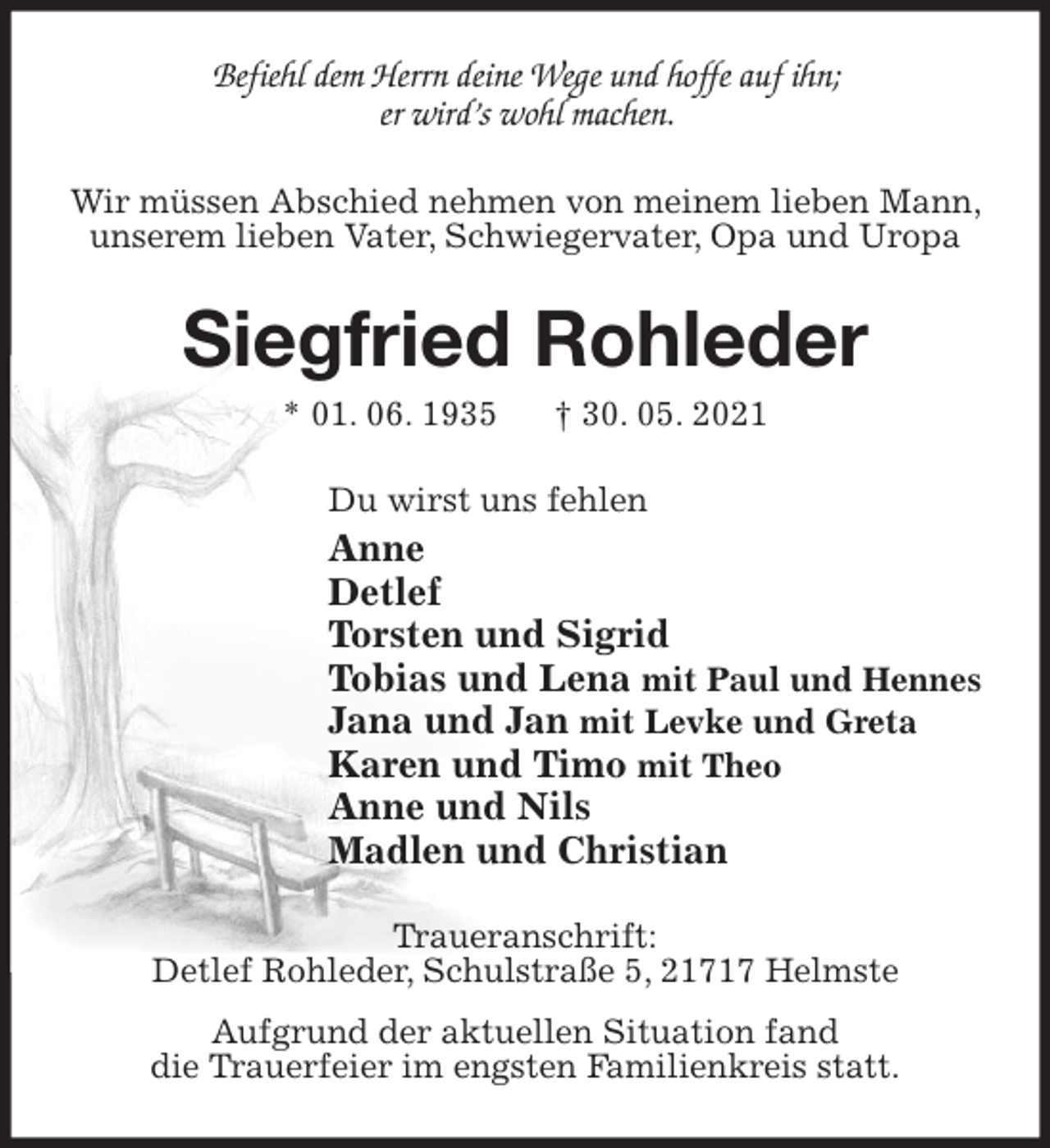 <p>Befiehl dem Herrn deine Wege und hoffe auf ihn;<br />er wird's wohl machen.<br />Wir müssen Abschied nehmen von meinem lieben Mann, unserem lieben Vater, Schwiegervater, Opa und Uropa<br />Siegfried Rohleder<br />* 01. 06. 1935 † 30. 05. 2021<br />Du wirst uns fehlen<br />Anne<br />Detlef<br />Torsten und Sigrid<br />Tobias und Lena mit Paul und Hennes<br />Jana und Jan mit Levke und Greta<br />Karen und Timo mit Theo<br />Anne und Nils<br />Madlen und Christian<br />Traueranschrift:<br />Detlef Rohleder, Schulstraße 5, 21717 Helmste<br />Aufgrund der aktuellen Situation fand<br />die Trauerfeier im engsten Familienkreis statt.</p>