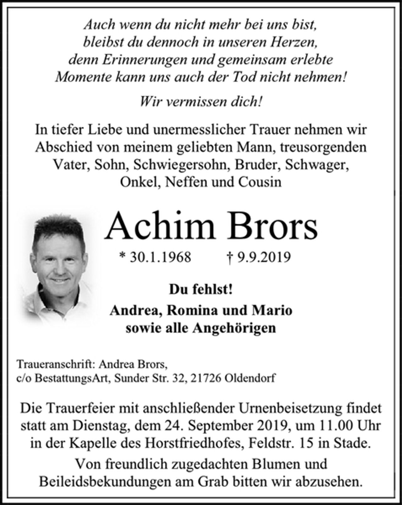 <p>Auch wenn du nicht mehr bei uns bist,<br />bleibst du dennoch in unseren Herzen,<br />denn Erinnerungen und gemeinsam erlebte<br />Momente kann uns auch der Tod nicht nehmen!<br />Wir vermissen dich!<br />In tiefer Liebe und unermesslicher Trauer nehmen wir Abschied von meinem geliebten Mann, treusorgenden Vater, Sohn, Schwiegersohn, Bruder, Schwager,<br />Onkel, Neffen und Cousin<br />Achim Brors<br />* 30.1.1968 † 9.9.2019<br />Du fehlst!<br />Andrea, Romina und Mario<br />sowie alle Angehörigen<br />Traueranschrift: Andrea Brors,<br />c/o BestattungsArt, Sunder Str. 32, 21726 Oldendorf<br />Die Trauerfeier mit anschließender Urnenbeisetzung findet statt am Dienstag, dem 24. September 2019, um 11.00 Uhr in der Kapelle des Horstfriedhofes, Feldstr. 15 in Stade.<br />Von freundlich zugedachten Blumen und Beileidsbekundungen am Grab bitten wir abzusehen.</p>