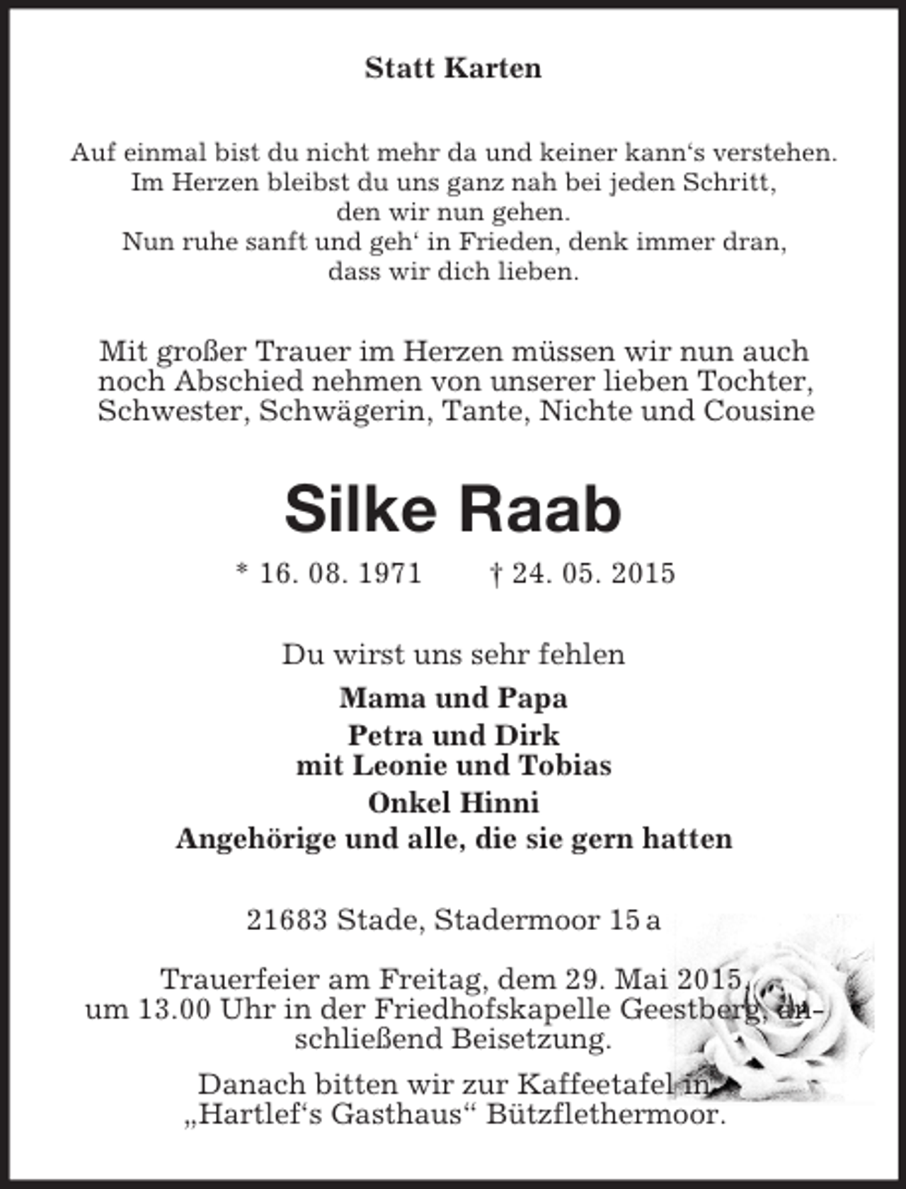 <p>Statt Karten<br />Auf einmal bist du nicht mehr da und keiner kann‘s verstehen.<br />Im Herzen bleibst du uns ganz nah bei jeden Schritt,<br />den wir nun gehen.<br />Nun ruhe sanft und geh‘ in Frieden, denk immer dran,<br />dass wir dich lieben.<br />Mit großer Trauer im Herzen müssen wir nun auch<br />noch Abschied nehmen von unserer lieben Tochter, Schwester, Schwägerin, Tante, Nichte und Cousine<br />Silke Raab<br />* 16. 08. 1971 † 24. 05. 2015<br />Du wirst uns sehr fehlen<br />Mama und Papa<br />Petra und Dirk<br />mit Leonie und Tobias<br />Onkel Hinni<br />Angehörige und alle, die sie gern hatten<br />21683 Stade, Stadermoor 15 a</p>
<p>Trauerfeier am Freitag, dem 29. Mai 2015,<br />um 13.00 Uhr in der Friedhofskapelle Geestberg, anschließend Beisetzung.<br />Danach bitten wir zur Kaffeetafel in<br />„Hartlef‘s Gasthaus“ Bützflethermoor.</p>