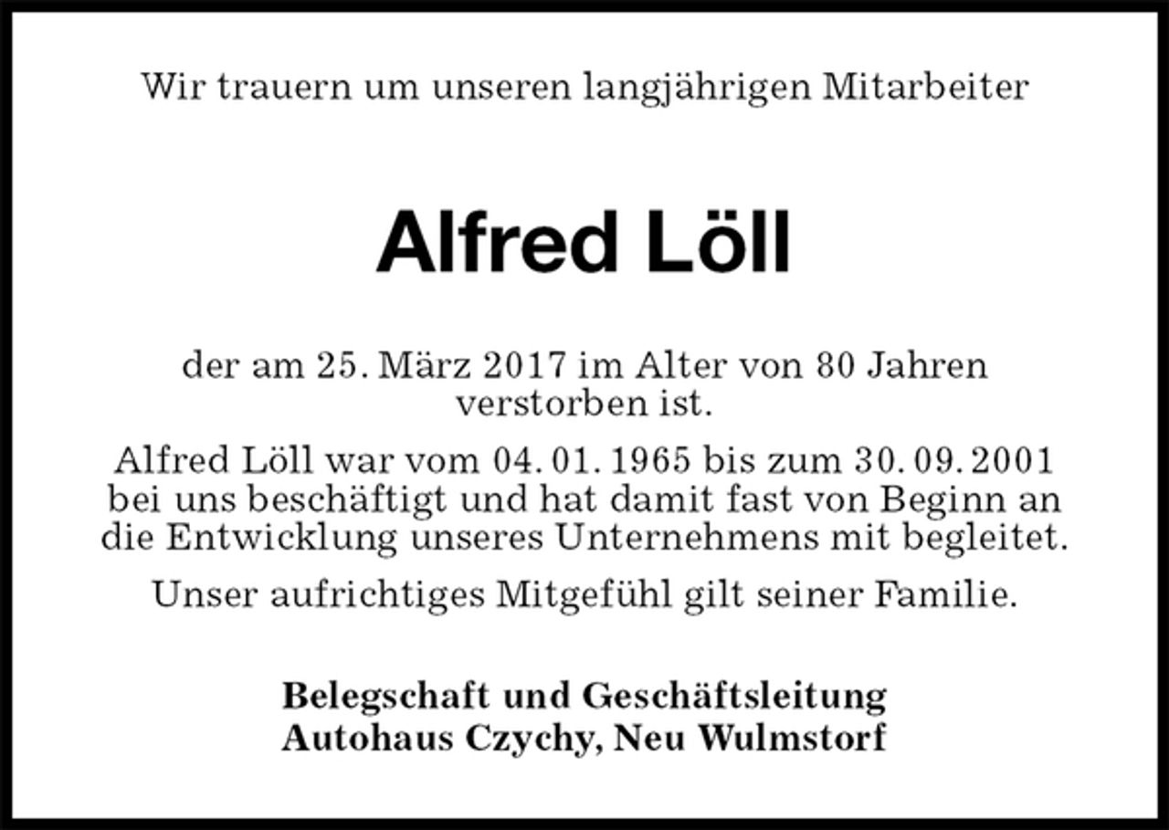 <p>Wir trauern um unseren langjährigen Mitarbeiter</p><p>Alfred Löll<br />der am 25. März 2017 im Alter von 80 Jahren<br />verstorben ist.<br />Alfred Löll war vom 04. 01. 1965 bis zum 30. 09. 2001<br />bei uns beschäftigt und hat damit fast von Beginn an die Entwicklung unseres Unternehmens mit begleitet.<br />Unser aufrichtiges Mitgefühl gilt seiner Familie.<br />Belegschaft und Geschäftsleitung<br />Autohaus Czychy, Neu Wulmstorf</p>