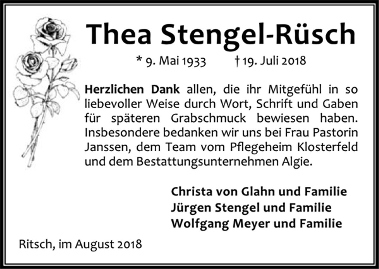 <p>Thea Stengel-Rüsch<br />* 9. Mai 1933 † 19. Juli 2018<br />Herzlichen Dank allen, die ihr Mitgefühl in so<br />liebevoller Weise durch Wort, Schrift und Gaben<br />für späteren Grabschmuck bewiesen haben.<br />Insbesondere bedanken wir uns bei Frau Pastorin<br />Janssen, dem Team vom Pflegeheim Klosterfeld<br />und dem Bestattungsunternehmen Algie.<br />Christa von Glahn und Familie<br />Jürgen Stengel und Familie<br />Wolfgang Meyer und Familie<br />Ritsch, im August 2018</p>