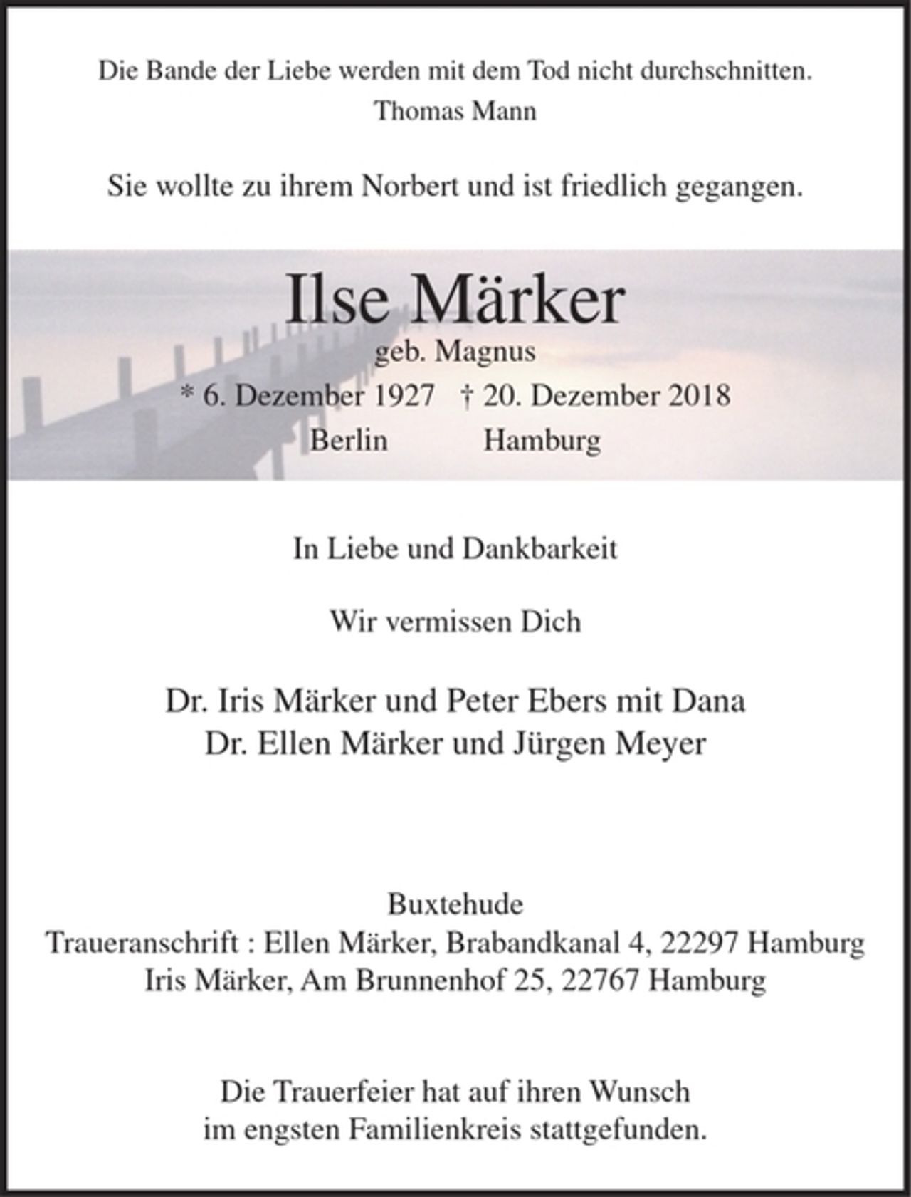 <p>Die Bande der Liebe werden mit dem Tod nicht durchschnitten.<br />Thomas Mann</p><p>Sie wollte zu ihrem Norbert und ist friedlich gegangen.</p><p>Ilse Märker<br />geb. Magnus</p><p>* 6. Dezember 1927 + 20. Dezember 2018<br />Berlin Hamburg</p><p>In Liebe und Dankbarkeit</p><p>Wir vermissen Dich</p><p>Dr. Iris Märker und Peter Ebers mit Dana<br />Dr. Ellen Märker und Jürgen Meyer</p><p>Buxtehude<br />Traueranschrift : Ellen Märker, Brabandkanal 4, 22297 Hamburg<br />Iris Märker, Am Brunnenhof 25, 22767 Hamburg</p><p>Die Trauerfeier hat auf ihren Wunsch im engsten Familienkreis stattgefunden.</p>