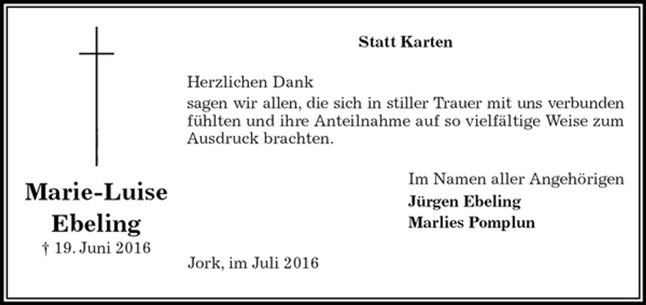 <p>Statt Karten<br />Herzlichen Dank<br />sagen wir allen, die sich in stiller Trauer mit uns verbunden fühlten und ihre Anteilnahme auf so vielfältige Weise zum Ausdruck brachten.<br />Im Namen aller Angehörigen<br />Jürgen Ebeling<br />Marlies Pomplun<br />Jork, im Juli 2016<br />Marie-Luise<br />Ebeling<br />† 19. Juni 2016</p>