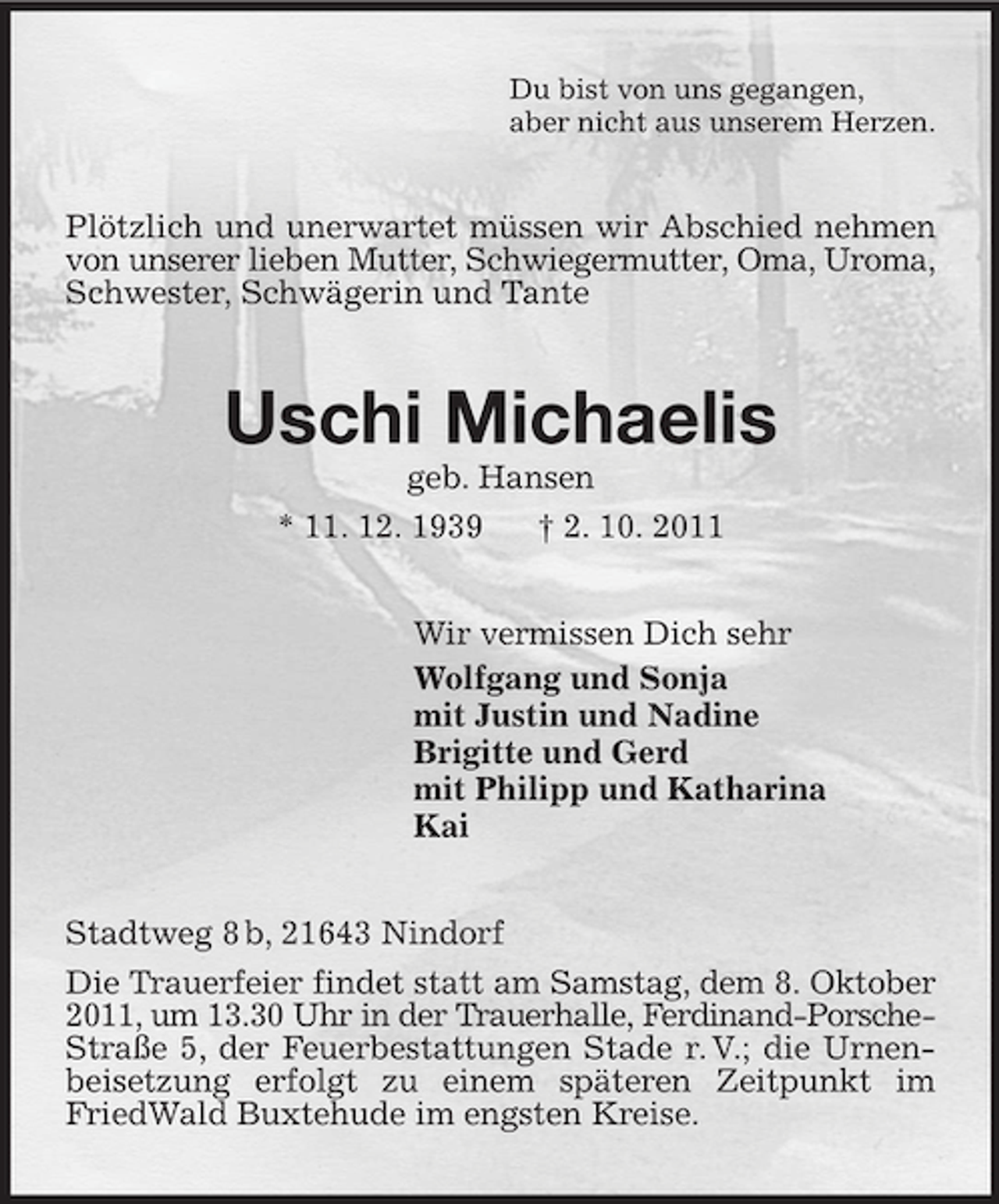 <p>Du bist von uns gegangen,<br />aber nicht aus unserem Herzen.<br />Plötzlich und unerwartet müssen wir Abschied nehmen von unserer lieben Mutter, Schwiegermutter, Oma, Uroma, Schwester, Schwägerin und Tante<br />Uschi Michaelis<br />geb. Hansen<br />* 11. 12. 1939 † 2. 10. 2011<br />Wir vermissen Dich sehr<br />Wolfgang und Sonja<br />mit Justin und Nadine<br />Brigitte und Gerd<br />mit Philipp und Katharina<br />Kai<br />Stadtweg 8 b, 21643 Nindorf<br />Die Trauerfeier findet statt am Samstag, dem 8. Oktober 2011, um 13.30 Uhr in der Trauerhalle, Ferdinand-Porsche-Straße 5, der Feuerbestattungen Stade r. V.; die Urnenbeisetzung erfolgt zu einem späteren Zeitpunkt im FriedWald Buxtehude im engsten Kreise.</p>