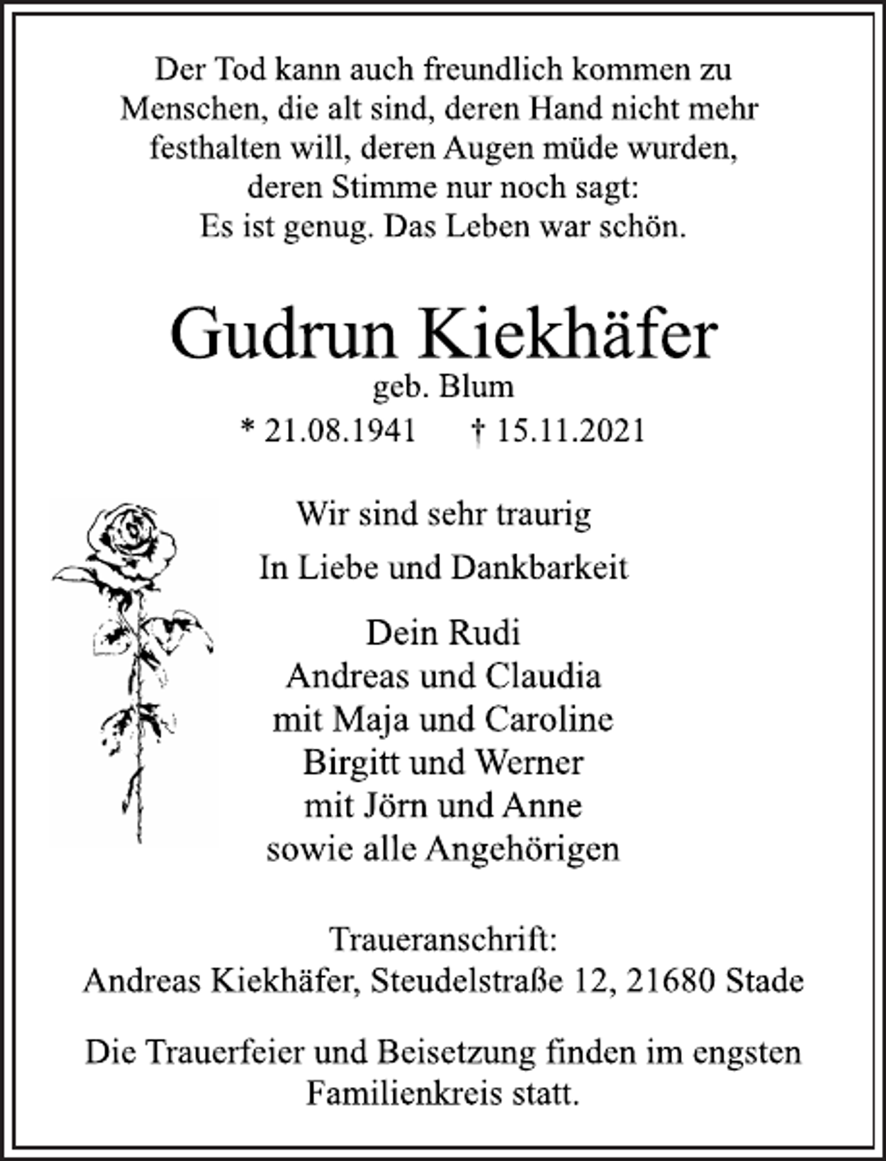 <p>Der Tod kann auch freundlich kommen zu<br />Menschen, die alt sind, deren Hand nicht mehr<br />festhalten will, deren Augen müde wurden,<br />deren Stimme nur noch sagt:<br />Es ist genug. Das Leben war schön.<br />Gudrun Kiekhäfer<br />geb. Blum<br />* 21.08.1941 † 15.11.2021<br />Wir sind sehr traurig<br />Dein Rudi<br />Andreas und Claudia<br />mit Maja und Caroline<br />Birgitt und Werner<br />mit Jörn und Anne<br />sowie alle Angehörigen<br />Traueranschrift:<br />Andreas Kiekhäfer, Steudelstraße 12, 21680 Stade<br />Die Trauerfeier und Beisetzung finden im engsten<br />Familienkreis statt.</p>
<p>In Liebe und Dankbarkeit</p>