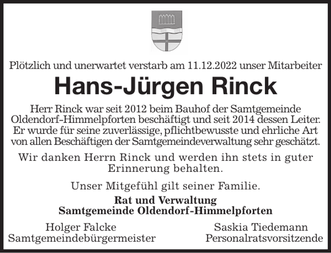 <p>Plötzlich und unerwartet verstarb am 11.12.2022 unser Mitarbeiter<br />Hans-Jürgen Rinck<br />Herr Rinck war seit 2012 beim Bauhof der Samtgemeinde<br />Oldendorf-Himmelpforten beschäftigt und seit 2014 dessen Leiter. Er wurde für seine zuverlässige, pflichtbewusste und ehrliche Art von allen Beschäftigen der Samtgemeindeverwaltung sehr geschätzt.</p><p>Wir danken Herrn Rinck und werden ihn stets in guter Erinnerung behalten.</p><p>Unser Mitgefühl gilt seiner Familie.<br />Rat und Verwaltung<br />Samtgemeinde Oldendorf-Himmelpforten<br />Holger Falcke Saskia Tiedemann<br />Samtgemeindebürgermeister Personalratsvorsitzende</p>