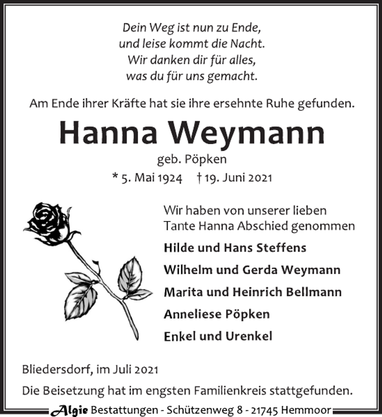 <p>Dein Weg ist nun zu Ende,<br />und leise kommt die Nacht.<br />Wir danken dir für alles,<br />was du für uns gemacht.<br />Am Ende ihrer Kräfte hat sie ihre ersehnte Ruhe gefunden.<br />Hanna Weymann<br />geb. Pöpken<br />* 5. Mai 1924 † 19. Juni 2021<br />Wir haben von unserer lieben<br />Tante Hanna Abschied genommen<br />Hilde und Hans Steffens<br />Wilhelm und Gerda Weymann<br />Marita und Heinrich Bellmann<br />Anneliese Pöpken<br />Enkel und Urenkel<br />Bliedersdorf, im Juli 2021<br />Die Beisetzung hat im engsten Familienkreis stattgefunden.<br />Algie Bestattungen - Schützenweg 8 - 21745 Hemmoor</p>