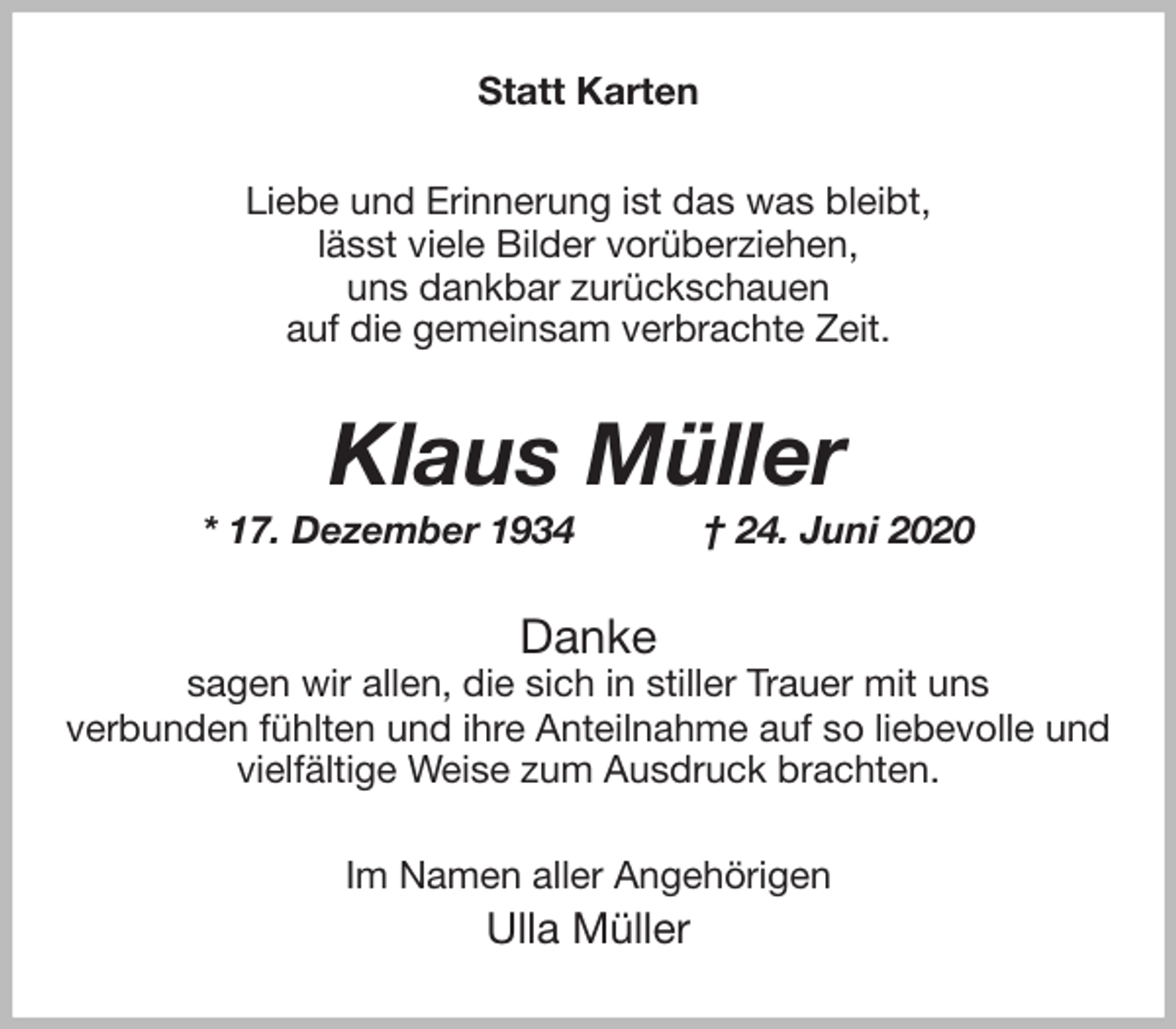 <p>Statt Karten<br />Liebe und Erinnerung ist das was bleibt,<br />lässt viele Bilder vorüberziehen,<br />uns dankbar zurückschauen<br />auf die gemeinsam verbrachte Zeit.<br />Klaus Müller<br />* 17. Dezember 1934 † 24. Juni 2020<br />Danke<br />sagen wir allen, die sich in stiller Trauer mit uns<br />verbunden fühlten und ihre Anteilnahme auf so liebevolle und vielfältige Weise zum Ausdruck brachten.<br />Im Namen aller Angehörigen<br />Ulla Müller</p>