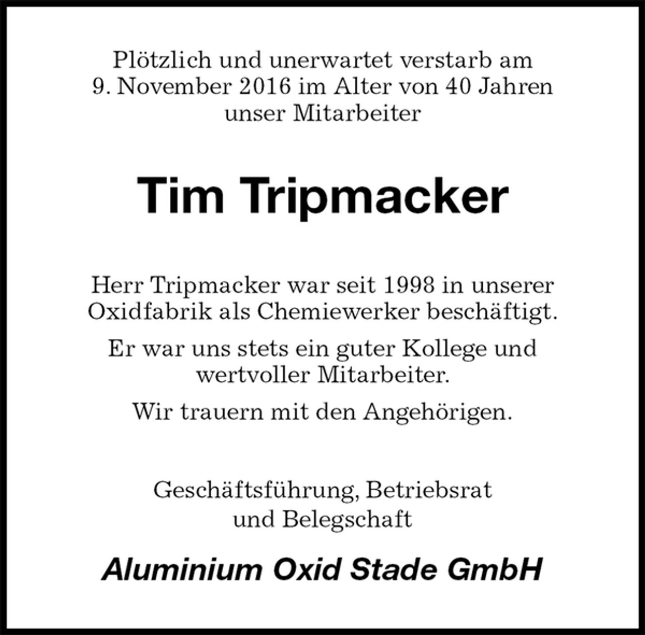 <p>Plötzlich und unerwartet verstarb am<br />9. November 2016 im Alter von 40 Jahren<br />unser Mitarbeiter<br />Tim Tripmacker<br />Herr Tripmacker war seit 1998 in unserer<br />Oxidfabrik als Chemiewerker beschäftigt.<br />Er war uns stets ein guter Kollege und<br />wertvoller Mitarbeiter.<br />Wir trauern mit den Angehörigen.<br />Geschäftsführung, Betriebsrat<br />und Belegschaft<br />Aluminium Oxid Stade GmbH</p>