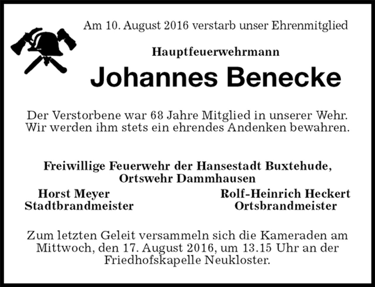 <p>Am 10. August 2016 verstarb unser Ehrenmitglied<br />Hauptfeuerwehrmann<br />Johannes Benecke<br />Der Verstorbene war 68 Jahre Mitglied in unserer Wehr.<br />Wir werden ihm stets ein ehrendes Andenken bewahren.</p><p>Freiwillige Feuerwehr der Hansestadt Buxtehude,<br />Ortswehr Dammhausen<br />Horst Meyer Rolf-Heinrich Heckert<br />Stadtbrandmeister Ortsbrandmeister<br />Zum letzten Geleit versammeln sich die Kameraden am Mittwoch, den 17. August 2016, um 13.15 Uhr an der Friedhofskapelle Neukloster.</p>