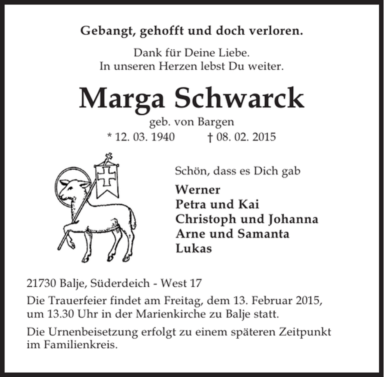 <p>Gebangt, gehofft und doch verloren.</p><p>Dank für Deine Liebe.<br />In unseren Herzen lebst Du weiter.<br />Marga Schwarck<br />geb. von Bargen<br />* 12. 03. 1940 † 08. 02. 2015</p><p>Schön, dass es Dich gab</p><p>Werner<br />Petra und Kai<br />Christoph und Johanna<br />Arne und Samanta<br />Lukas</p><p>21730 Balje, Süderdeich - West 17</p><p>Die Trauerfeier findet am Freitag, dem 13. Februar 2015, um 13.30 Uhr in der Marienkirche<br />zu Balje statt.</p><p>Die Urnenbeisetzung erfolgt zu einem späteren Zeitpunkt im Familienkreis.</p>