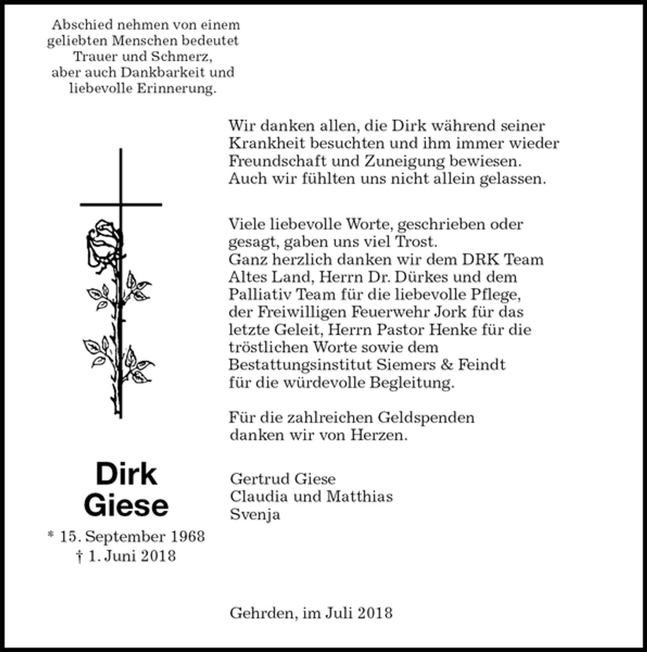 <p>Abschied nehmen von einem<br />geliebten Menschen bedeutet<br />Trauer und Schmerz,<br />aber auch Dankbarkeit und<br />liebevolle Erinnerung.<br />Wir danken allen, die Dirk während seiner<br />Krankheit besuchten und ihm immer wieder<br />Freundschaft und Zuneigung bewiesen.<br />Auch wir fühlten uns nicht allein gelassen.<br />Viele liebevolle Worte, geschrieben oder<br />gesagt, gaben uns viel Trost.<br />Ganz herzlich danken wir dem DRK Team<br />Altes Land, Herrn Dr. Dürkes und dem<br />Palliativ Team für die liebevolle Pflege,<br />der Freiwilligen Feuerwehr Jork für das<br />letzte Geleit, Herrn Pastor Henke für die<br />tröstlichen Worte sowie dem<br />Bestattungsinstitut Siemers &amp; Feindt<br />für die würdevolle Begleitung.<br />Für die zahlreichen Geldspenden<br />danken wir von Herzen.<br />Gertrud Giese<br />Claudia und Matthias<br />Svenja<br />Gehrden, im Juli 2018<br />Dirk<br />Giese<br />* 15. September 1968<br />† 1. Juni 2018</p>