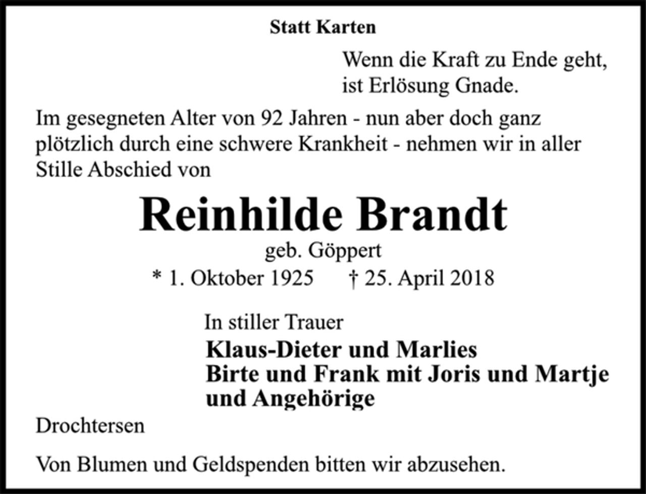 <p>Statt Karten<br />Wenn die Kraft zu Ende geht,<br />ist Erlösung Gnade.<br />Im gesegneten Alter von 92 Jahren -nun aber doch ganz<br />plötzlich durch eine schwere Krankheit -nehmen wir in aller<br />Stille Abschied von<br />Reinhilde Brandt<br />geb. Göppert<br />* 1. Oktober 1925 † 25. April 2018<br />In stiller Trauer<br />Klaus-Dieter und Marlies<br />Birte und Frank mit Joris und Martjeund Angehörige<br />Drochtersen<br />Von Blumen und Geldspenden bitten wir abzusehen.</p>
